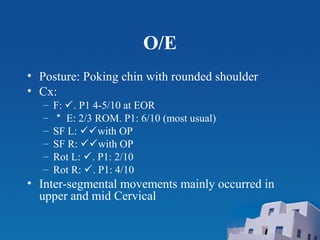 O/E
• Posture: Poking chin with rounded shoulder
• Cx:
– F: . P1 4-5/10 at EOR
– ＊ E: 2/3 ROM. P1: 6/10 (most usual)
– SF L: with OP
– SF R: with OP
– Rot L: . P1: 2/10
– Rot R: . P1: 4/10
• Inter-segmental movements mainly occurred in
upper and mid Cervical
 