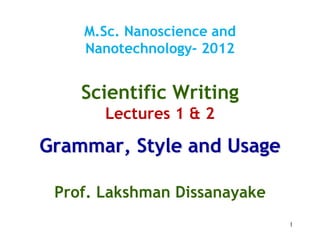 1
M.Sc. Nanoscience and
Nanotechnology- 2012
Scientific Writing
Lectures 1 & 2
Grammar, Style and Usage
Prof. Lakshman Dissanayake
 