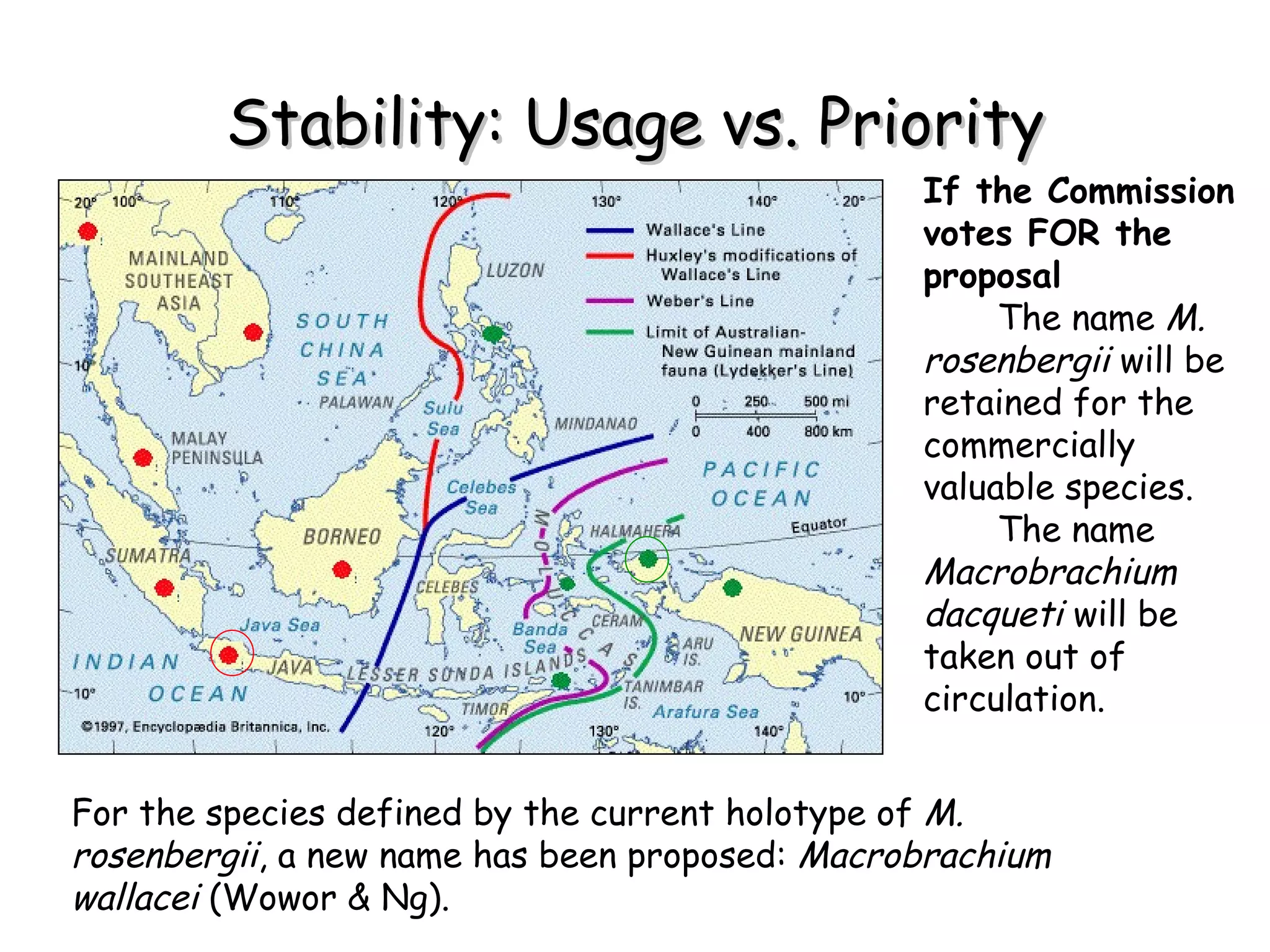 Stability: Usage vs. Priority If the Commission votes FOR the proposal The name  M. rosenbergii  will be retained for the commercially valuable species. The name  Macrobrachium dacqueti  will be taken out of circulation. For the species defined by the current holotype of  M. rosenbergii , a new name has been proposed:  Macrobrachium wallacei  (Wowor & Ng). 