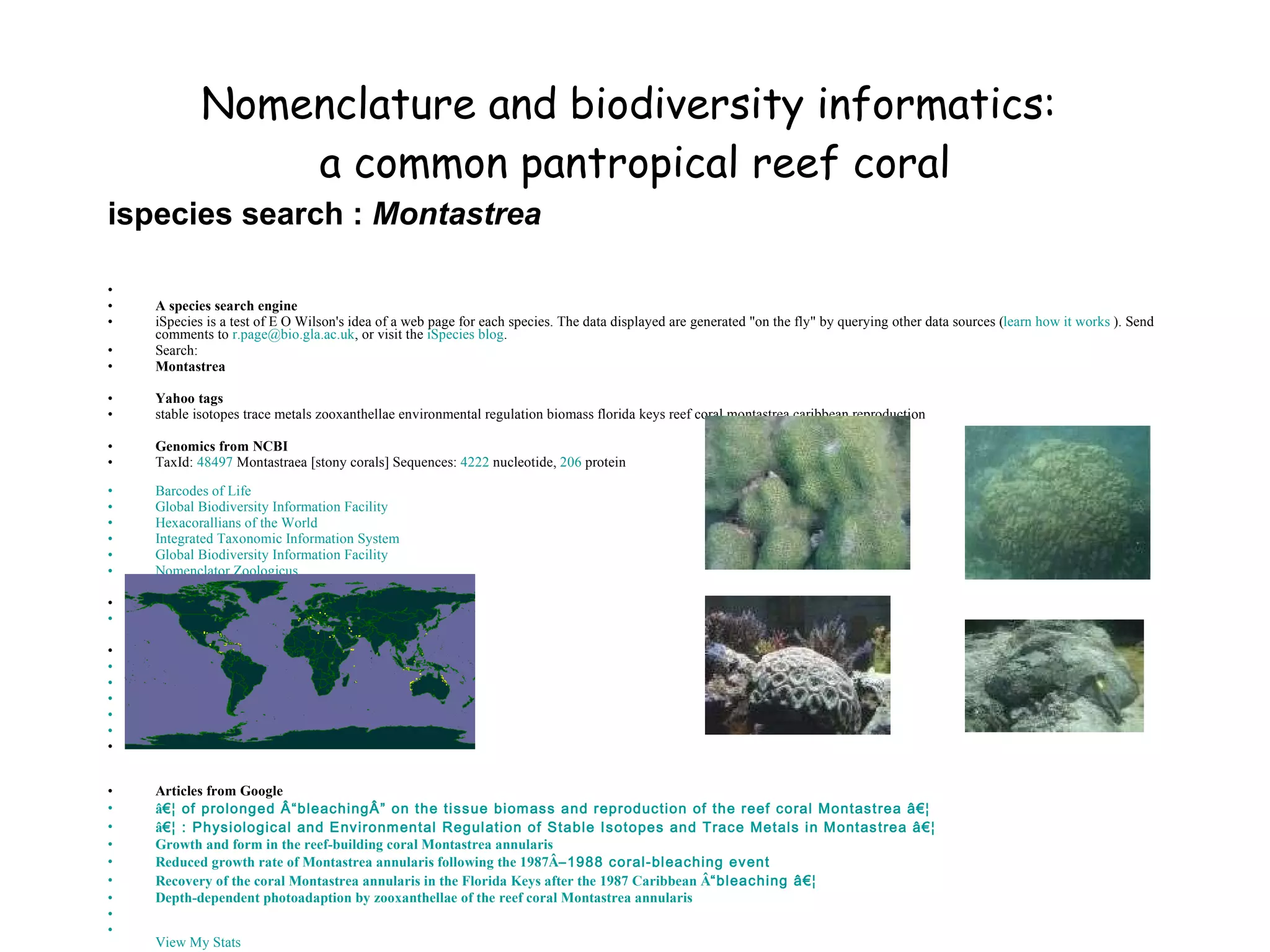 Nomenclature and biodiversity informatics:  a common pantropical reef coral A species search engine iSpecies is a test of E O Wilson's idea of a web page for each species. The data displayed are generated "on the fly" by querying other data sources ( learn how it works  ). Send comments to  r. [email_address] . gla .ac. uk , or visit the  iSpecies blog .  Search:  Montastrea Yahoo tags stable isotopes trace metals zooxanthellae environmental regulation biomass florida keys reef coral montastrea caribbean reproduction  Genomics from NCBI TaxId:  48497  Montastraea [stony corals] Sequences:  4222  nucleotide,  206  protein Barcodes of Life   Global Biodiversity Information Facility   Hexacorallians  of the World   Integrated Taxonomic Information System   Global Biodiversity Information Facility   Nomenclator Zoologicus   Map from GBIF   Images from Yahoo           Articles from Google â € ¦ of prolonged Â “ bleachingÂ ”  on the tissue biomass and reproduction of the reef coral  Montastrea  â € ¦   â € ¦ : Physiological and Environmental Regulation of Stable Isotopes and Trace Metals in  Montastrea  â € ¦   Growth and form in the reef-building coral  Montastrea annularis   Reduced growth rate of  Montastrea annularis  following the 1987Â – 1988 coral-bleaching event   Recovery of the coral  Montastrea annularis  in the Florida Keys after the 1987 Caribbean Â “ bleaching â € ¦   Depth-dependent  photoadaption  by  zooxanthellae  of the reef coral  Montastrea annularis             View My Stats   ispecies search :  Montastrea 