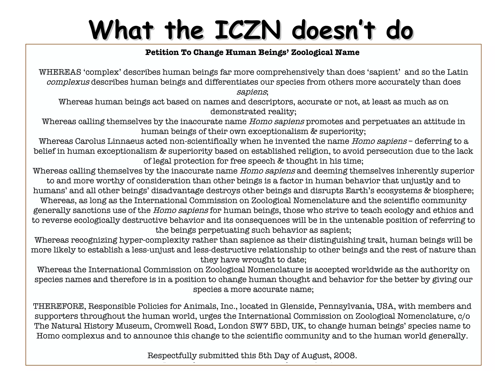 What the ICZN doesn’t do Petition To Change Human Beings’ Zoological Name  WHEREAS ‘ c o mplex’ describes human beings far more comprehensively than does ‘ s a pient’  and so the Latin  complexus  describes human beings and differentiates our species from others more accurately than does  sapiens ;  Whereas human beings act based on names and descriptors, accurate or not, at least as much as on demonstrated reality; Whereas calling themselves by the inaccurate name  Homo sapiens  promotes and perpetuates an attitude in human beings of their own exceptionalism & superiority; Whereas Carolus Linnaeus acted non-scientifically when he invented the name  Homo sapiens  – deferring to a belief in human exceptionalism & superiority based on established religion, to avoid persecution due to the lack of legal protection for free speech & thought in his time; Whereas calling themselves by the inaccurate name  Homo sapiens  and deeming themselves inherently superior to and more worthy of consideration than other beings is a factor in human behavior that unjustly and to humans’ and all other beings’ disadvantage destroys other beings and disrupts Earth’s ecosystems & biosphere; Whereas, as long as the International Commission on Zoological Nomenclature and the scientific community generally sanctions use of the  Homo sapiens  for human beings, those who strive to teach ecology and ethics and to reverse ecologically destructive behavior and its consequences will be in the untenable position of referring to the beings perpetuating such behavior as sapient; Whereas recognizing hyper-complexity rather than sapience as their distinguishing trait, human beings will be more likely to establish a less-unjust and less-destructive relationship to other beings and the rest of nature than they have wrought to date; Whereas the International Commission on Zoological Nomenclature is accepted worldwide as the authority on species names and therefore is in a position to change human thought and behavior for the better by giving our species a more accurate name; THEREFORE, Responsible Policies for Animals, Inc., located in Glenside, Pennsylvania, USA, with members and supporters throughout the human world, urges the International Commission on Zoological Nomenclature, c/o The Natural History Museum, Cromwell Road, London SW7 5BD, UK, to change human beings’ species name to  Homo complexus  and to announce this change to the scientific community and to the human world generally. Respectfully submitted this 5th Day of August, 2008. THEREFORE, Responsible Policies for Animals, Inc., located in Glenside, Pennsylvania, USA, with members and supporters throughout the human world, urges the International Commission on Zoological Nomenclature, c/o The Natural History Museum, Cromwell Road, London SW7 5BD, UK, to change human beings’ species name to Homo complexus and to announce this change to the scientific community and to the human world generally. Respectfully submitted this 5th Day of August, 2008. 