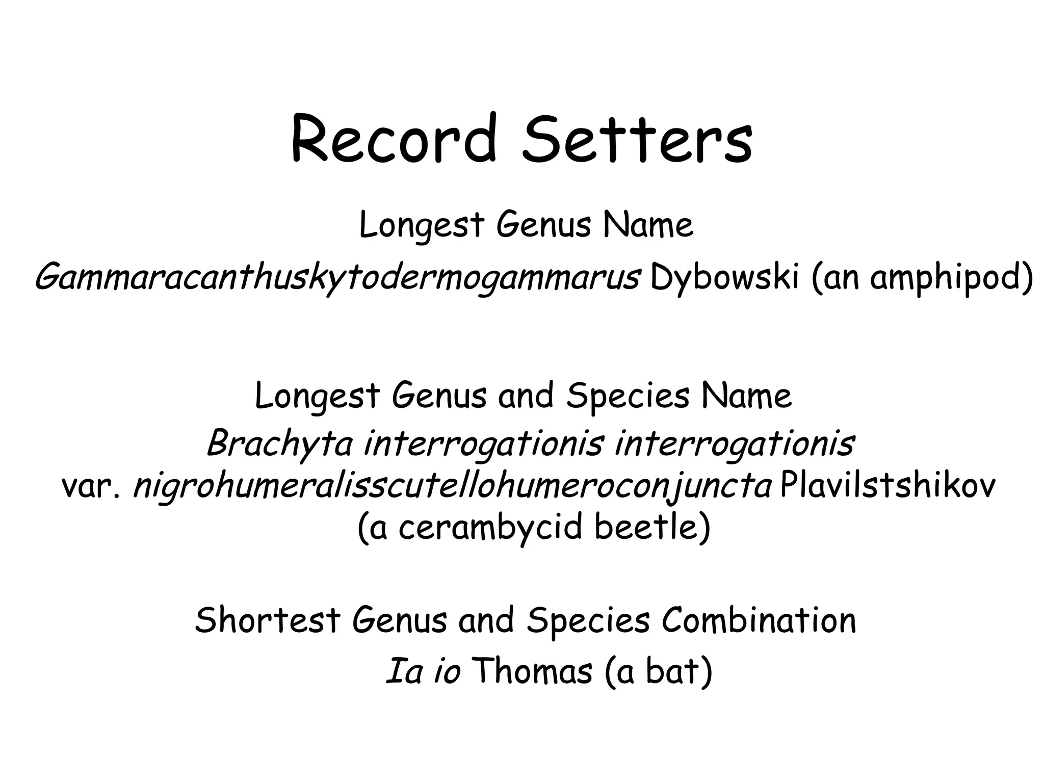 Record Setters Longest Genus Name Gammaracanthuskytodermogammarus  Dybowski (an amphipod) Longest Genus and Species Name Brachyta interrogationis interrogationis   var.  nigrohumeralisscutellohumeroconjuncta  Plavilstshikov  (a cerambycid beetle) Shortest Genus and Species Combination Ia io  Thomas (a bat) 