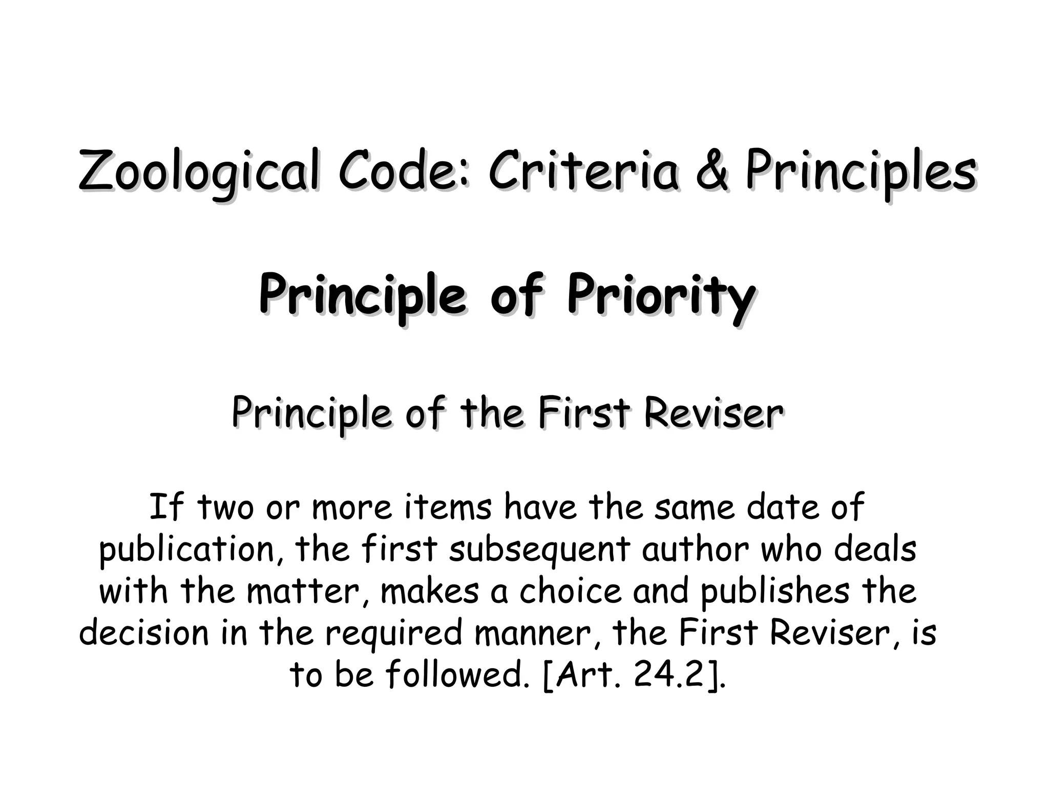 Principle of Priority Principle of the First Reviser If two or more items have the same date of publication, the first subsequent author who deals with the matter, makes a choice and publishes the decision in the required manner, the First Reviser, is to be followed. [Art. 24.2]. Zoological Code: Criteria & Principles 