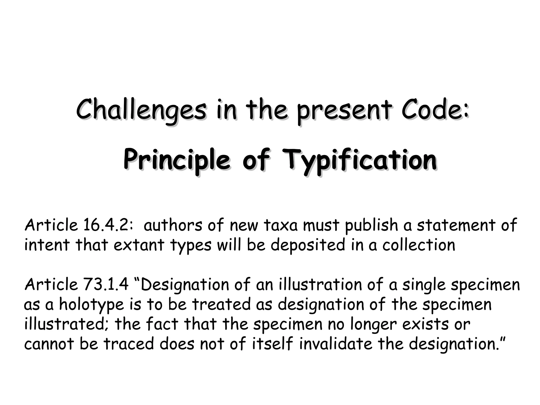 Principle of Typification Article 16.4.2:  authors of new taxa must publish a statement of intent that extant types will be deposited in a collection Article 73.1.4 “Designation of an illustration of a single specimen as a holotype is to be treated as designation of the specimen illustrated; the fact that the specimen no longer exists or cannot be traced does not of itself invalidate the designation.” Challenges in the present Code: 