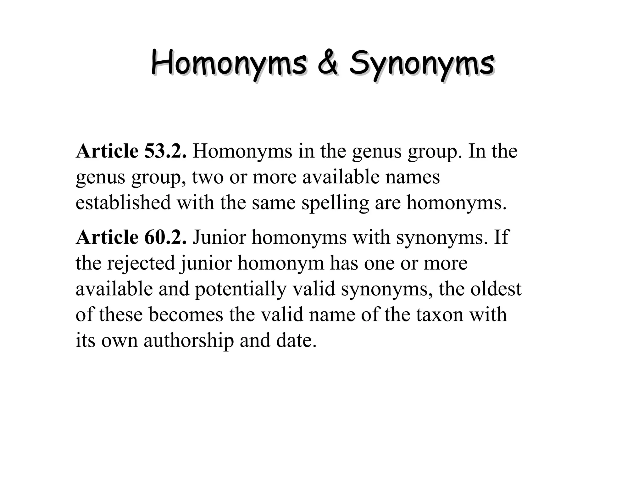 Homonyms & Synonyms Article 53.2.  Homonyms in the genus group. In the genus group, two or more available names established with the same spelling are homonyms. Article 60.2.  Junior homonyms with synonyms. If the rejected junior homonym has one or more available and potentially valid synonyms, the oldest of these becomes the valid name of the taxon with its own authorship and date. 