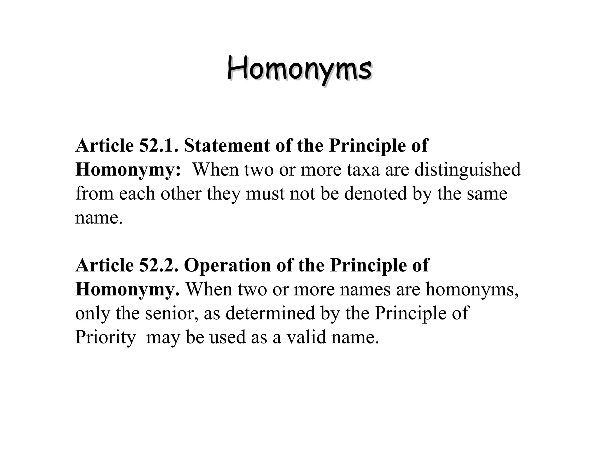 Homonyms Article 52.1. Statement of the Principle of Homonymy:   When two or more taxa are distinguished from each other they must not be denoted by the same name. Article 52.2. Operation of the Principle of Homonymy.  When two or more names are homonyms, only the senior, as determined by the Principle of Priority  may be used as a valid name. 