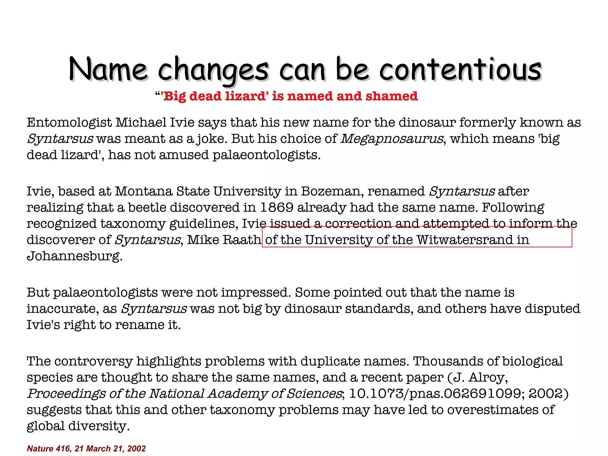 Name changes can be contentious “ 'Big dead lizard' is named and shamed Entomologist Michael Ivie says that his new name for the dinosaur formerly known as  Syntarsus  was meant as a joke. But his choice of  Megapnosaurus , which means 'big dead lizard', has not amused palaeontologists. Ivie, based at Montana State University in Bozeman, renamed  Syntarsus  after realizing that a beetle discovered in 1869 already had the same name. Following recognized taxonomy guidelines, Ivie issued a correction and attempted to inform the discoverer of  Syntarsus , Mike Raath of the University of the Witwatersrand in Johannesburg. But palaeontologists were not impressed. Some pointed out that the name is inaccurate, as  Syntarsus  was not big by dinosaur standards, and others have disputed Ivie's right to rename it. The controversy highlights problems with duplicate names. Thousands of biological species are thought to share the same names, and a recent paper (J. Alroy,  Proceedings of the National Academy of Sciences ; 10.1073/pnas.062691099; 2002) suggests that this and other taxonomy problems may have led to overestimates of global diversity. Nature 416, 21 March 21, 2002 