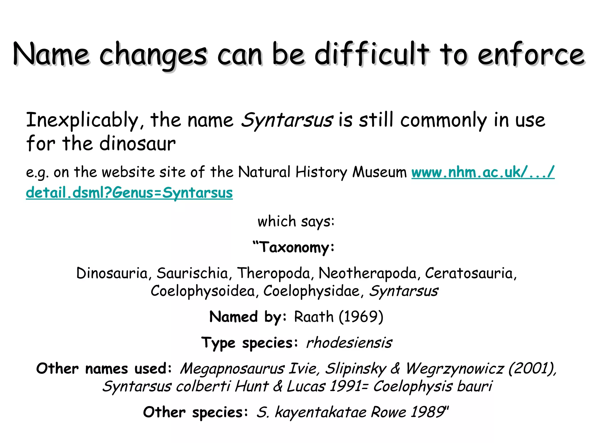 Name changes can be difficult to enforce Inexplicably, the name  Syntarsus  is still commonly in use for the dinosaur  e.g. on the website site of the Natural History Museum  www.nhm.ac.uk /.../ detail.dsml?Genus = Syntarsus which says: “ Taxonomy:   Dinosauria, Saurischia, Theropoda, Neotherapoda, Ceratosauria, Coelophysoidea, Coelophysidae,  Syntarsus  Named by:  Raath (1969) Type species:  rhodesiensis Other names used:  Megapnosaurus Ivie, Slipinsky & Wegrzynowicz (2001), Syntarsus colberti Hunt & Lucas 1991= Coelophysis bauri Other species:  S. kayentakatae Rowe 1989 ” 
