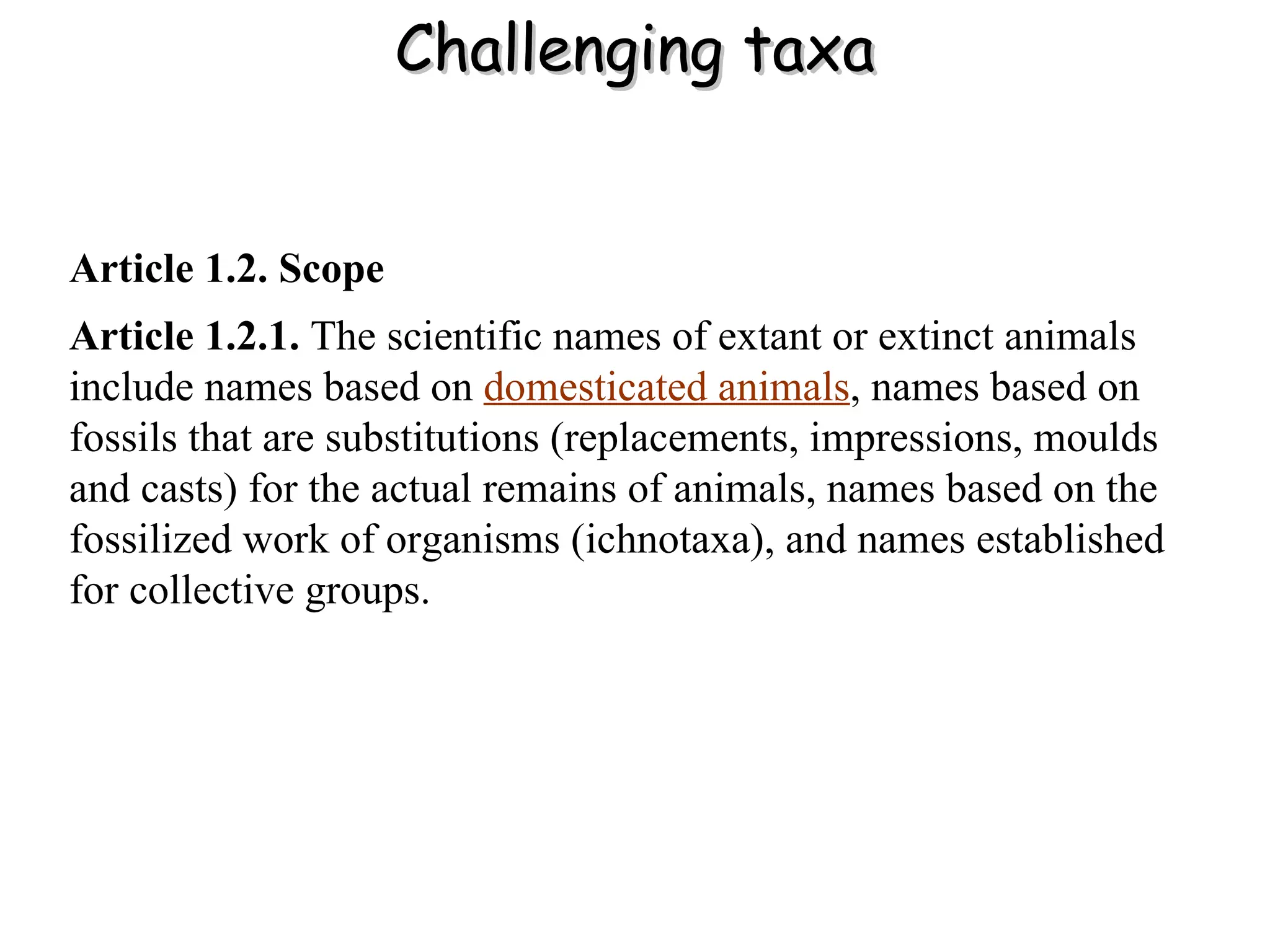 Challenging taxa Article 1.2. Scope   Article 1.2.1.  The scientific names of extant or extinct animals include names based on   domesticated animals , names based on fossils that are substitutions (replacements, impressions, moulds and casts) for the actual remains of animals, names based on the fossilized work of organisms (ichnotaxa), and names established for collective groups. 