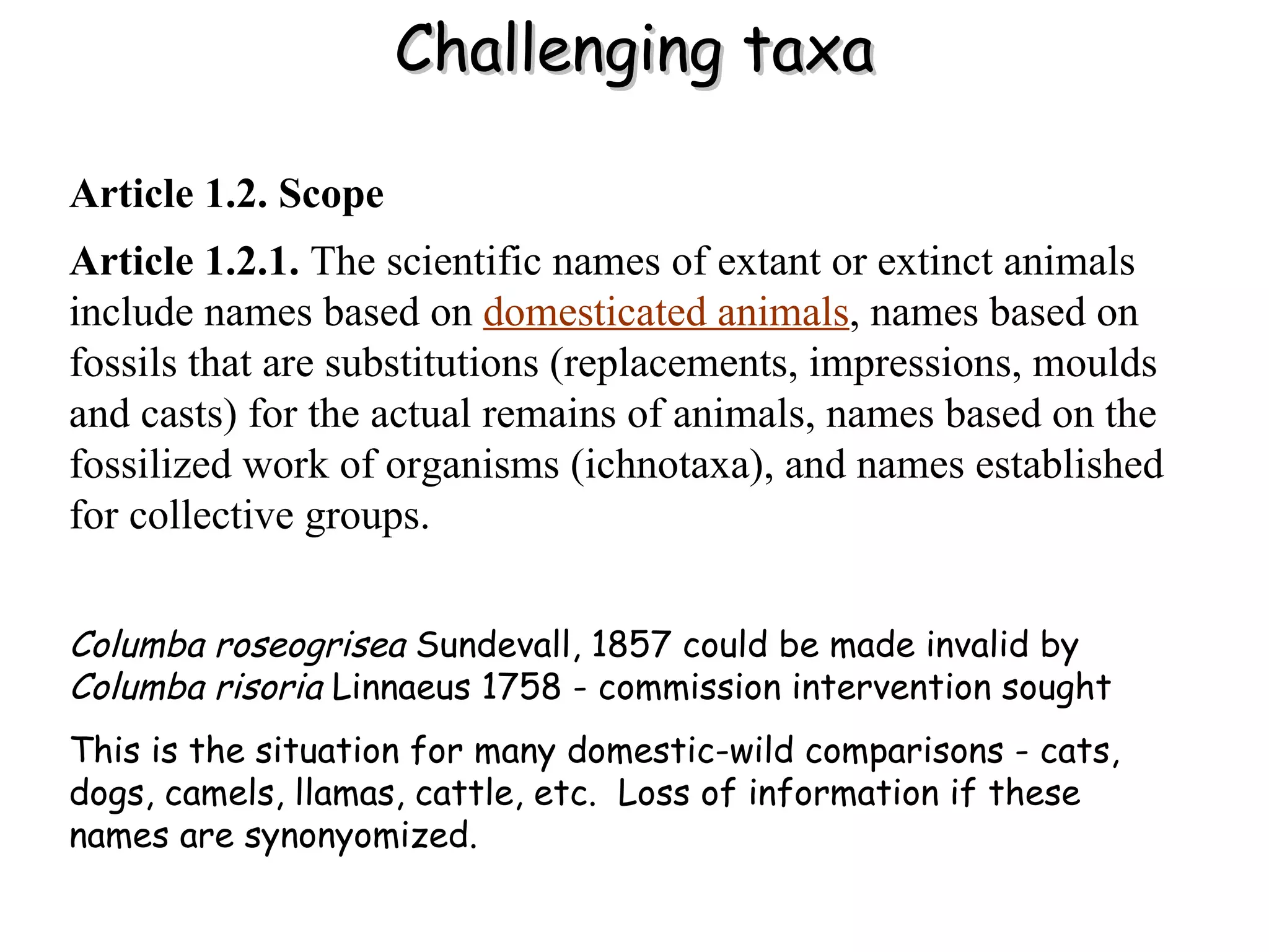 Challenging taxa Article 1.2. Scope   Article 1.2.1.  The scientific names of extant or extinct animals include names based on   domesticated animals , names based on fossils that are substitutions (replacements, impressions, moulds and casts) for the actual remains of animals, names based on the fossilized work of organisms (ichnotaxa), and names established for collective groups. Columba roseogrisea  Sundevall, 1857 could be made invalid by  Columba risoria  Linnaeus 1758 - commission intervention sought This is the situation for many domestic-wild comparisons - cats, dogs, camels, llamas, cattle, etc.  Loss of information if these names are synonyomized. 
