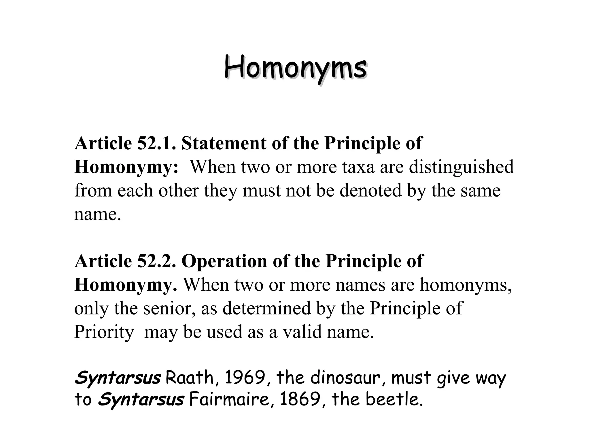 Homonyms Article 52.1. Statement of the Principle of Homonymy:   When two or more taxa are distinguished from each other they must not be denoted by the same name. Article 52.2. Operation of the Principle of Homonymy.  When two or more names are homonyms, only the senior, as determined by the Principle of Priority  may be used as a valid name. Syntarsus  Raath, 1969, the dinosaur, must give way to  Syntarsus  Fairmaire, 1869, the beetle. 