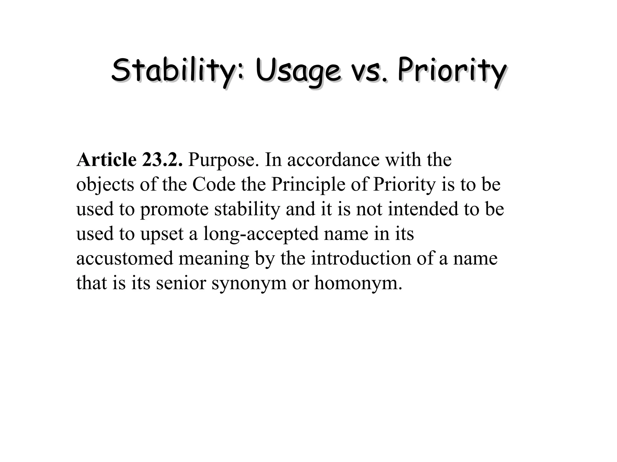 Stability: Usage vs. Priority Article 23.2.  Purpose. In accordance with the objects of the Code the Principle of Priority is to be used to promote stability and it is not intended to be used to upset a long-accepted name in its accustomed meaning by the introduction of a name that is its senior synonym or homonym. 