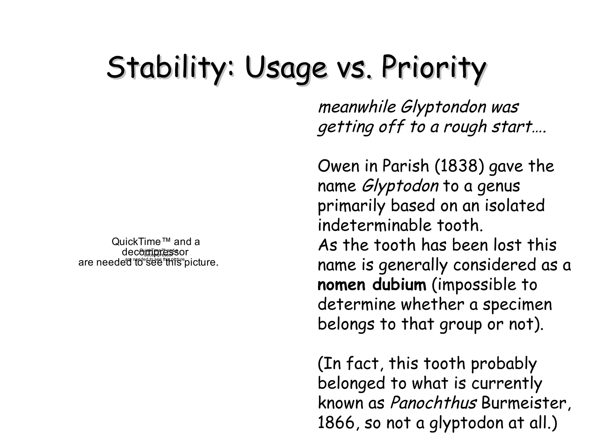 Stability: Usage vs. Priority meanwhile Glyptondon was getting off to a rough start…. Owen in Parish (1838) gave the name  Glyptodon  to a genus primarily based on an isolated indeterminable tooth.  As the tooth has been lost this name is generally considered as a  nomen dubium  ( impossible to determine whether a specimen belongs to that group or not) . (In fact, this tooth probably belonged to what is currently known as  Panochthus  Burmeister, 1866, so not a glyptodon at all.) ? ? ? ? ? ? 