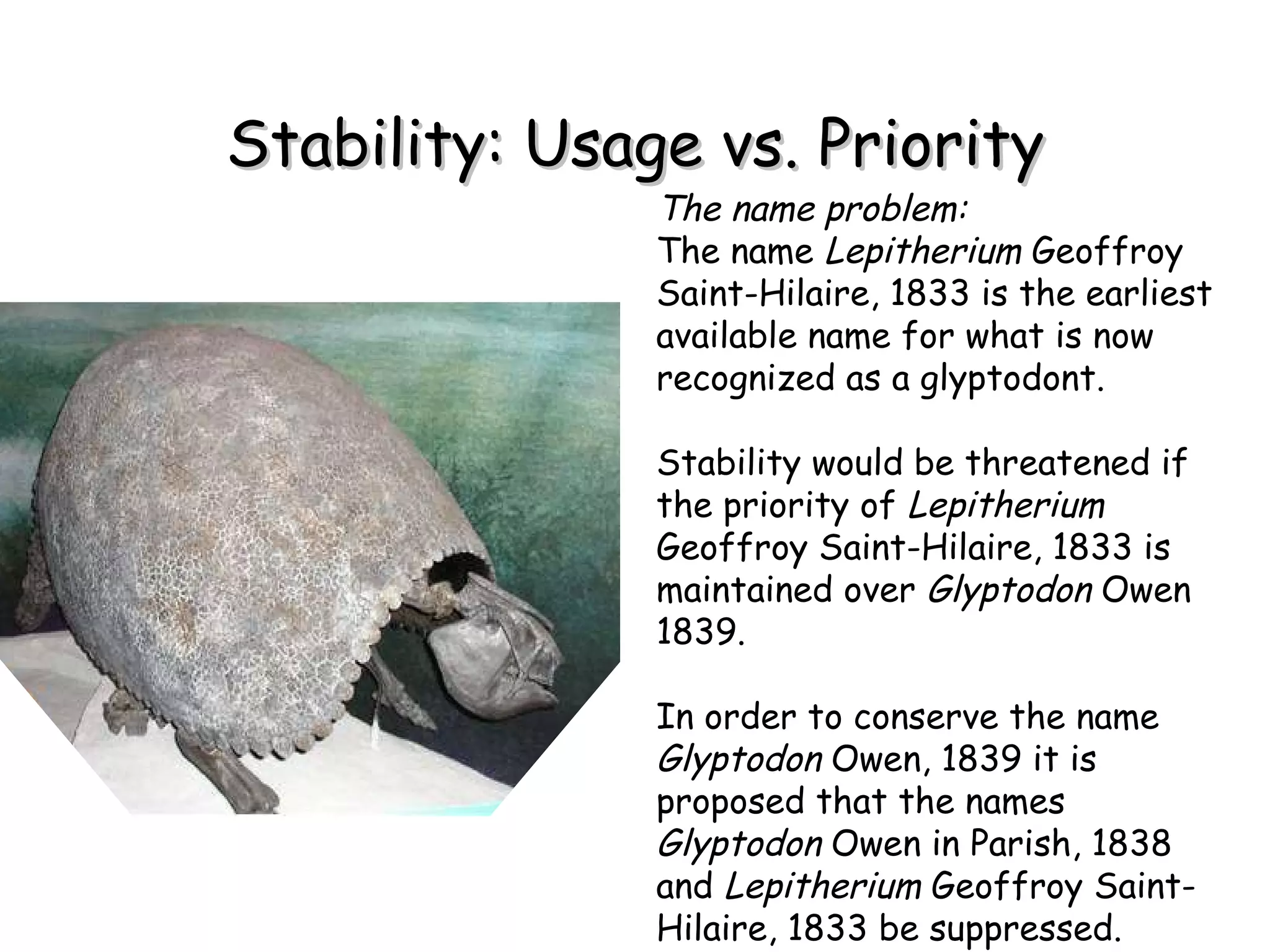 Stability: Usage vs. Priority The name problem: The name  Lepitherium  Geoffroy Saint-Hilaire, 1833 is the earliest available name for what is now recognized as a glyptodont.  Stability would be threatened if the priority of  Lepitherium  Geoffroy Saint-Hilaire, 1833 is maintained over  Glyptodon  Owen 1839. In order to conserve the name  Glyptodon  Owen, 1839 it is proposed that the names  Glyptodon  Owen in Parish, 1838 and  Lepitherium  Geoffroy Saint-Hilaire, 1833 be suppressed. 