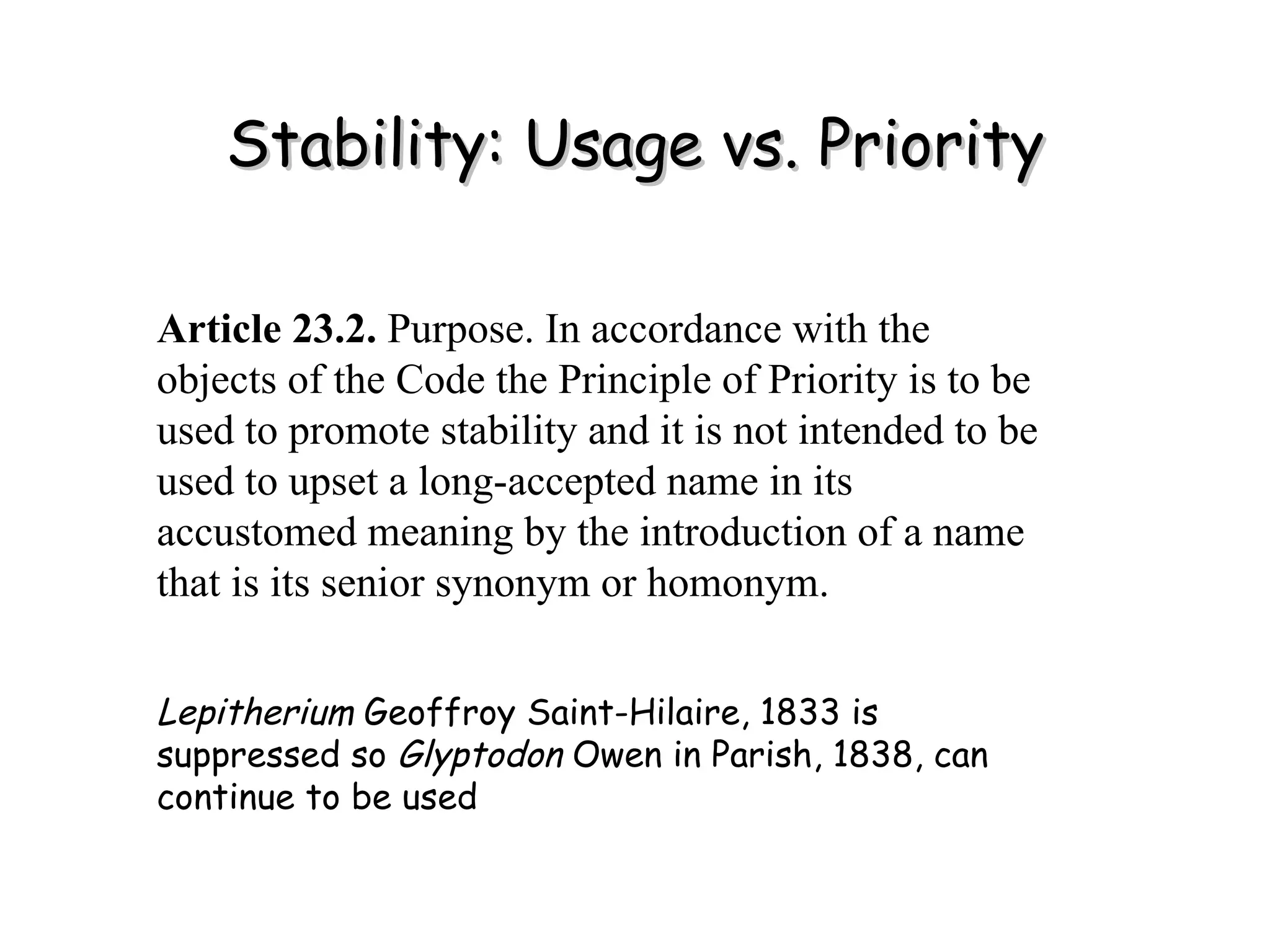 Stability: Usage vs. Priority Article 23.2.  Purpose. In accordance with the objects of the Code the Principle of Priority is to be used to promote stability and it is not intended to be used to upset a long-accepted name in its accustomed meaning by the introduction of a name that is its senior synonym or homonym. Lepitherium  Geoffroy Saint-Hilaire, 1833 is suppressed so  Glyptodon  Owen in Parish, 1838, can continue to be used 
