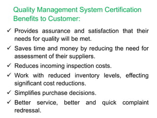  Provides assurance and satisfaction that their
needs for quality will be met.
 Saves time and money by reducing the need for
assessment of their suppliers.
 Reduces incoming inspection costs.
 Work with reduced inventory levels, effecting
significant cost reductions.
 Simplifies purchase decisions.
 Better service, better and quick complaint
redressal.
Quality Management System Certification
Benefits to Customer:
 