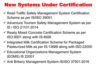  Road Traffic Safety Management System Certification
Scheme as per IS/ISO 39001
 Adventure Tourism Safety Management System as per
IS / ISO 21101:2014
 Ready Mixed Concrete Certification Scheme as per
ISO:9001 along with IS:4926
 Integrated Milk Certification Scheme for Packaged
Pasteurized Milk as per IS:13688 along with ISO:22000
 Educational Organizations Management System
(EOMS) IS 22001
 Anti Bribery Management System IS/ISO 37001:2016
New Systems Under Certification
 
