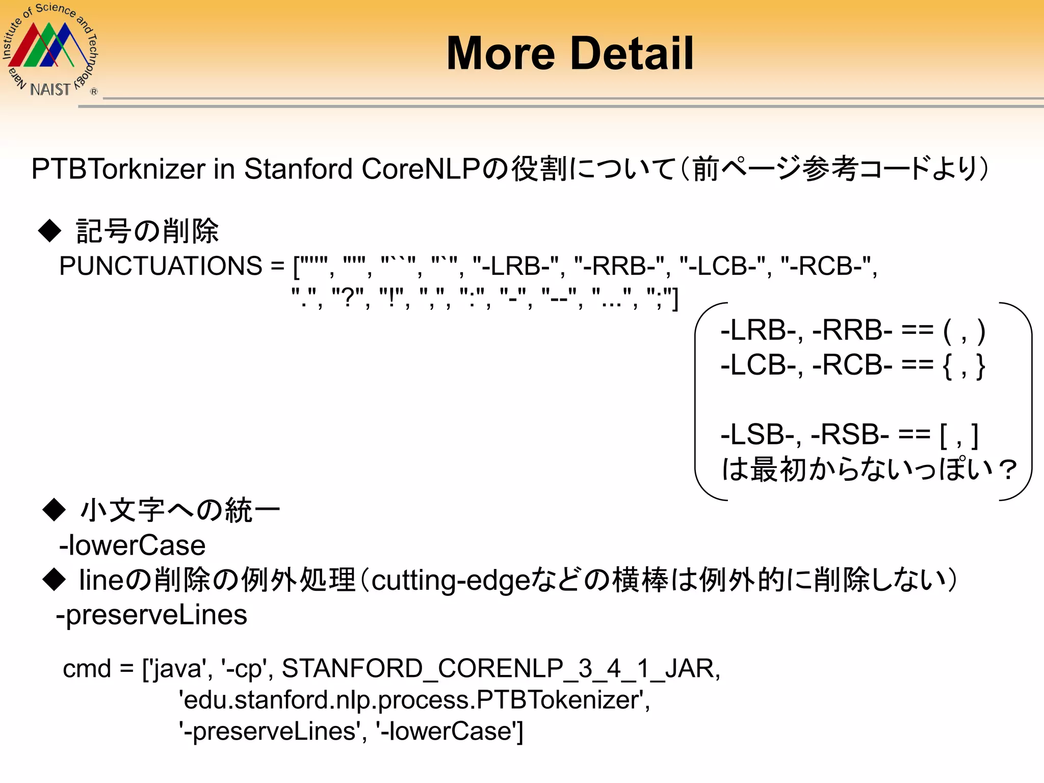 More Detail
 記号の削除
PTBTorknizer in Stanford CoreNLPの役割について（前ページ参考コードより）
-LRB-, -RRB- == ( , )
-LCB-, -RCB- == { , }
-LSB-, -RSB- == [ , ]
は最初からないっぽい？
PUNCTUATIONS = ["''", "'", "``", "`", "-LRB-", "-RRB-", "-LCB-", "-RCB-",
".", "?", "!", ",", ":", "-", "--", "...", ";"]
 小文字への統一
-lowerCase
 lineの削除の例外処理（cutting-edgeなどの横棒は例外的に削除しない）
-preserveLines
cmd = ['java', '-cp', STANFORD_CORENLP_3_4_1_JAR,
'edu.stanford.nlp.process.PTBTokenizer',
'-preserveLines', '-lowerCase']
 