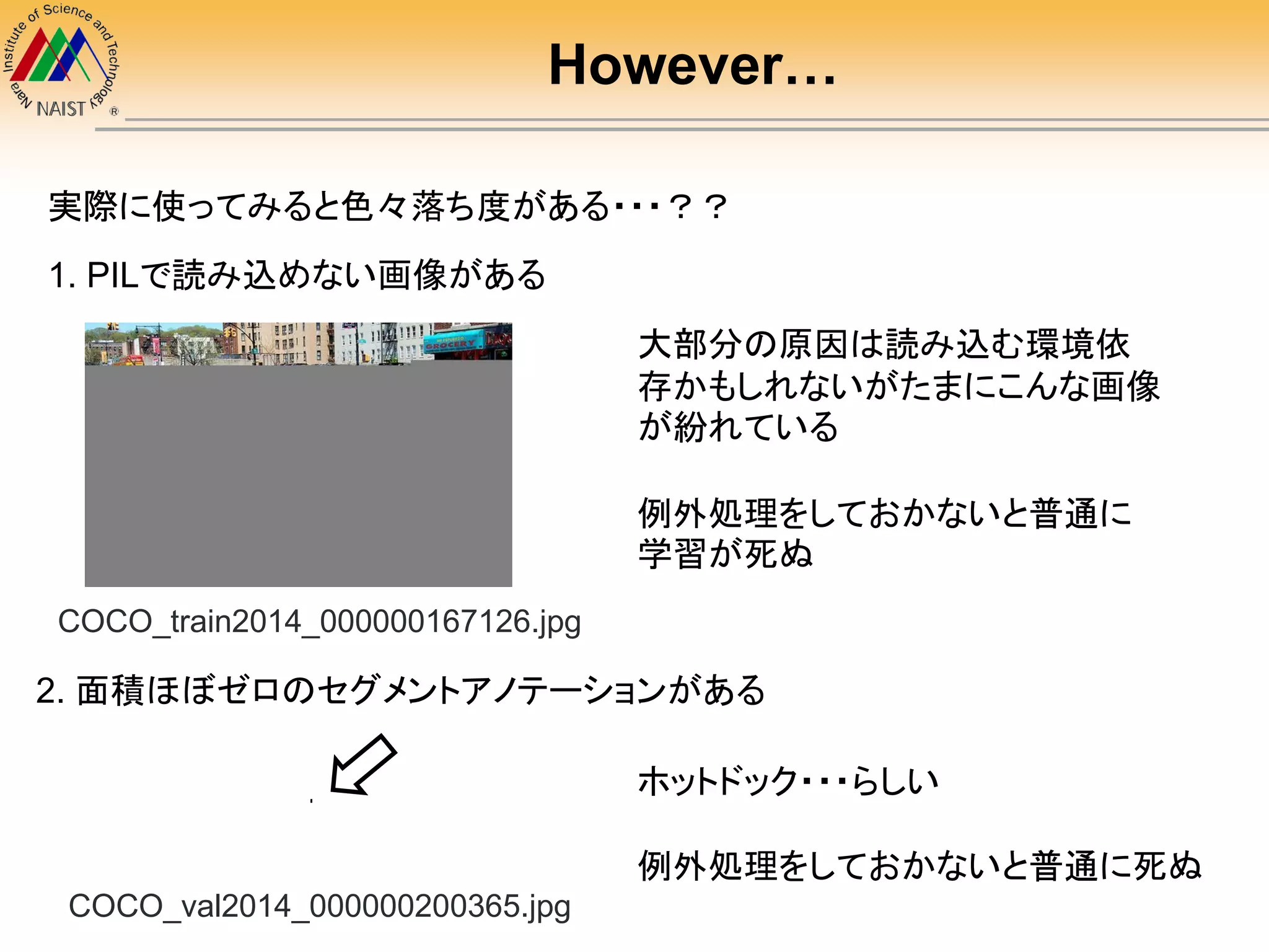 However…
実際に使ってみると色々落ち度がある・・・？？
COCO_train2014_000000167126.jpg
ホットドック・・・らしい
例外処理をしておかないと普通に死ぬ
1. PILで読み込めない画像がある
大部分の原因は読み込む環境依
存かもしれないがたまにこんな画像
が紛れている
例外処理をしておかないと普通に
学習が死ぬ
COCO_val2014_000000200365.jpg
2. 面積ほぼゼロのセグメントアノテーションがある
 