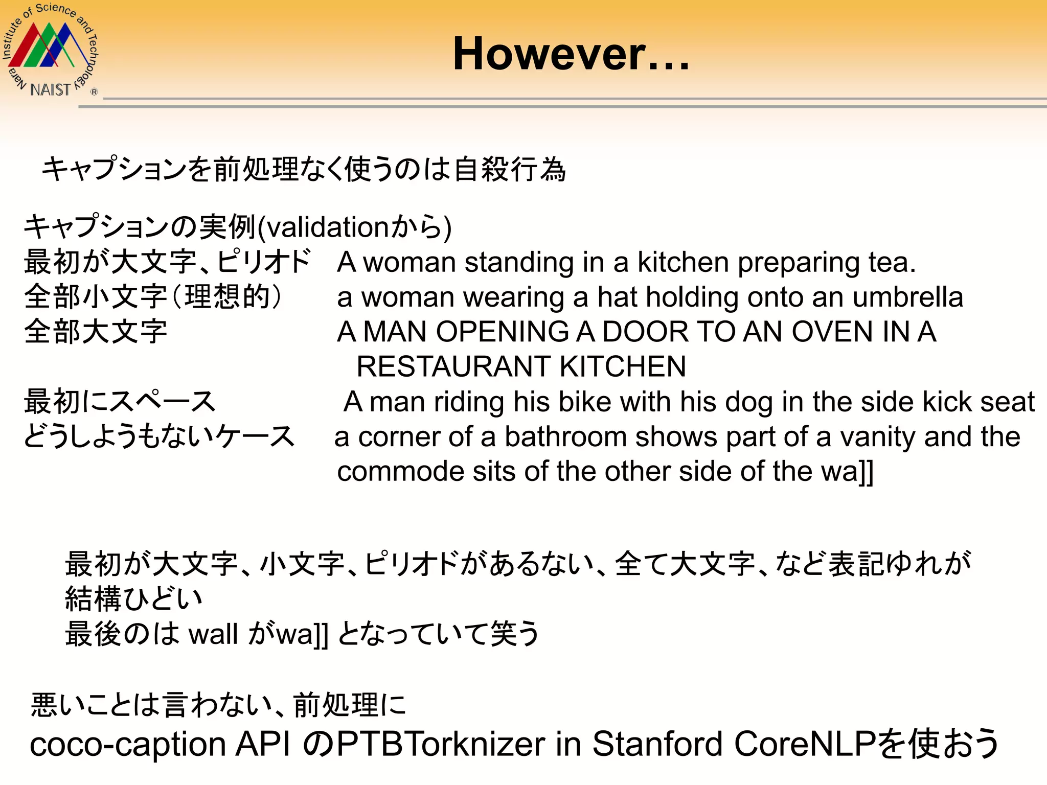 キャプションの実例(validationから)
最初が大文字、ピリオド A woman standing in a kitchen preparing tea.
全部小文字（理想的） a woman wearing a hat holding onto an umbrella
全部大文字 A MAN OPENING A DOOR TO AN OVEN IN A
RESTAURANT KITCHEN
最初にスペース A man riding his bike with his dog in the side kick seat
どうしようもないケース a corner of a bathroom shows part of a vanity and the
commode sits of the other side of the wa]]
キャプションを前処理なく使うのは自殺行為
最初が大文字、小文字、ピリオドがあるない、全て大文字、など表記ゆれが
結構ひどい
最後のは wall がwa]] となっていて笑う
悪いことは言わない、前処理に
coco-caption API のPTBTorknizer in Stanford CoreNLPを使おう
However…
 