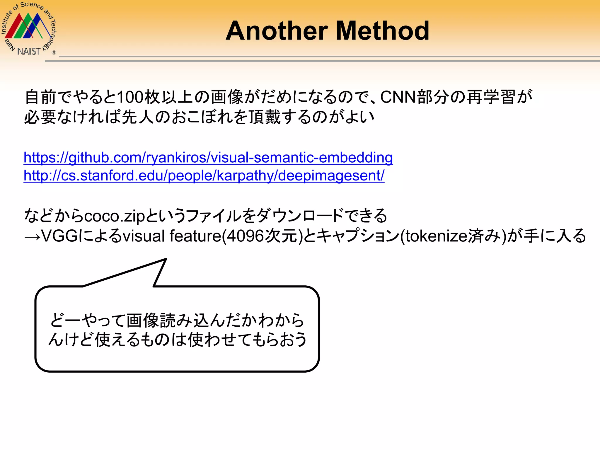 Another Method
自前でやると100枚以上の画像がだめになるので、CNN部分の再学習が
必要なければ先人のおこぼれを頂戴するのがよい
https://github.com/ryankiros/visual-semantic-embedding
http://cs.stanford.edu/people/karpathy/deepimagesent/
などからcoco.zipというファイルをダウンロードできる
→VGGによるvisual feature(4096次元)とキャプション(tokenize済み)が手に入る
どーやって画像読み込んだかわから
んけど使えるものは使わせてもらおう
 
