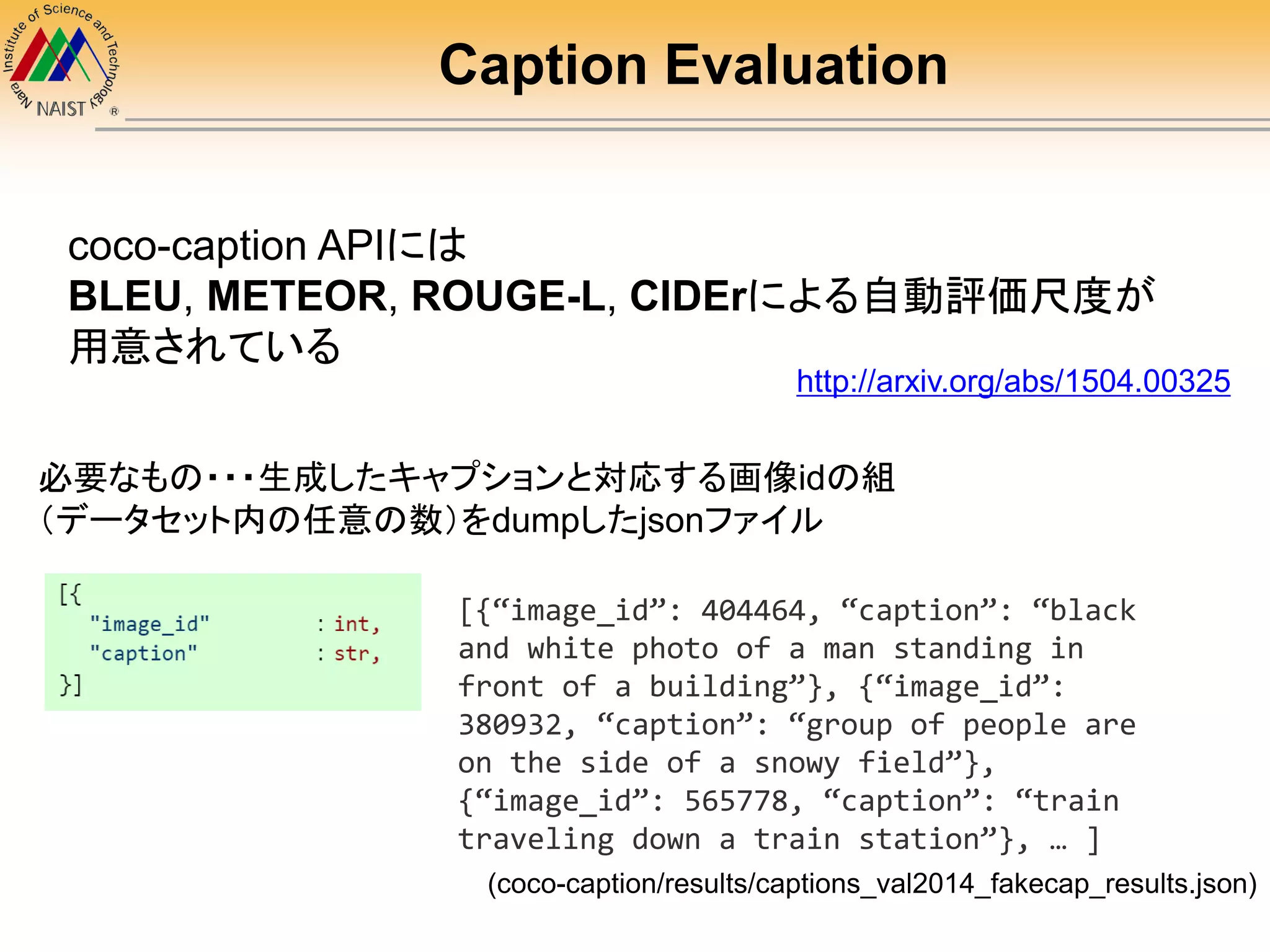 Caption Evaluation
coco-caption APIには
BLEU, METEOR, ROUGE-L, CIDErによる自動評価尺度が
用意されている
必要なもの・・・生成したキャプションと対応する画像idの組
（データセット内の任意の数）をdumpしたjsonファイル
[{“image_id”: 404464, “caption”: “black
and white photo of a man standing in
front of a building”}, {“image_id”:
380932, “caption”: “group of people are
on the side of a snowy field”},
{“image_id”: 565778, “caption”: “train
traveling down a train station”}, … ]
(coco-caption/results/captions_val2014_fakecap_results.json)
http://arxiv.org/abs/1504.00325
 
