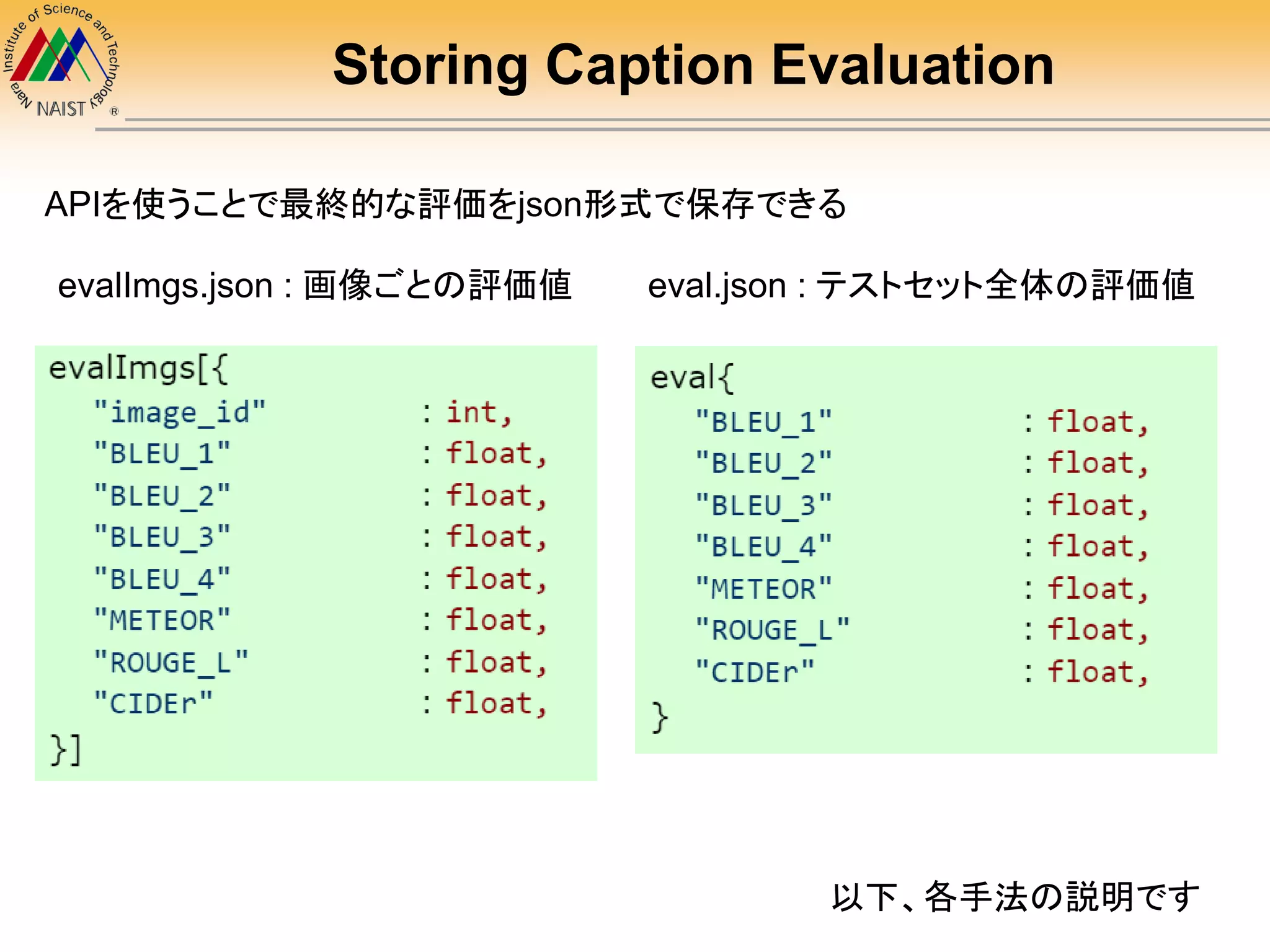 Storing Caption Evaluation
evalImgs.json : 画像ごとの評価値 eval.json : テストセット全体の評価値
APIを使うことで最終的な評価をjson形式で保存できる
以下、各手法の説明です
 