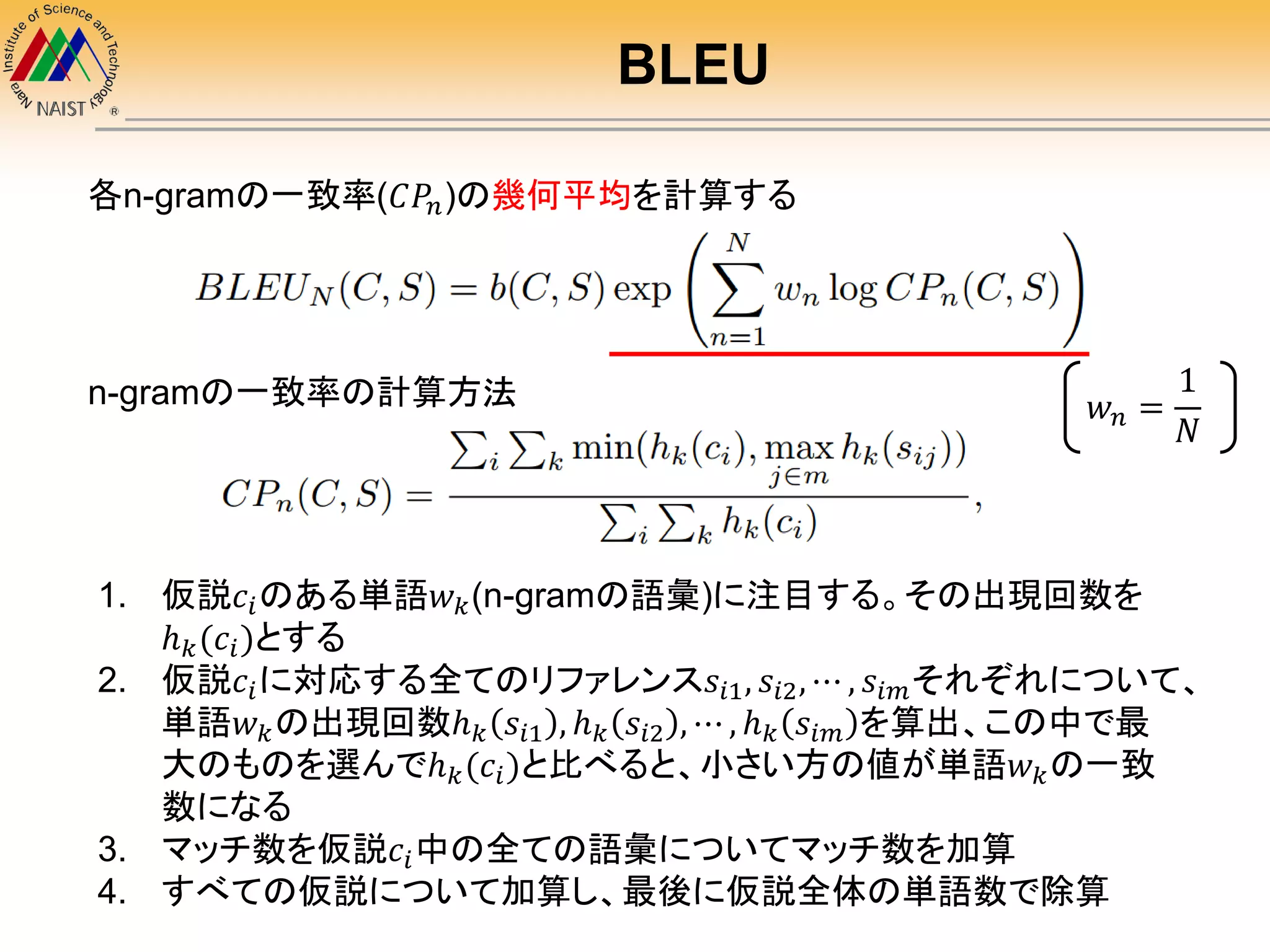 BLEU
1. 仮説𝑐𝑖のある単語𝑤 𝑘(n-gramの語彙)に注目する。その出現回数を
ℎ 𝑘(𝑐𝑖)とする
2. 仮説𝑐𝑖に対応する全てのリファレンス𝑠𝑖1, 𝑠𝑖2, ⋯ , 𝑠𝑖𝑚それぞれについて、
単語𝑤 𝑘の出現回数ℎ 𝑘 𝑠𝑖1 , ℎ 𝑘 𝑠𝑖2 , ⋯ , ℎ 𝑘 𝑠𝑖𝑚 を算出、この中で最
大のものを選んでℎ 𝑘(𝑐𝑖)と比べると、小さい方の値が単語𝑤 𝑘の一致
数になる
3. マッチ数を仮説𝑐𝑖中の全ての語彙についてマッチ数を加算
4. すべての仮説について加算し、最後に仮説全体の単語数で除算
n-gramの一致率の計算方法
各n-gramの一致率(𝐶𝑃𝑛)の幾何平均を計算する
𝑤 𝑛 =
1
𝑁
 