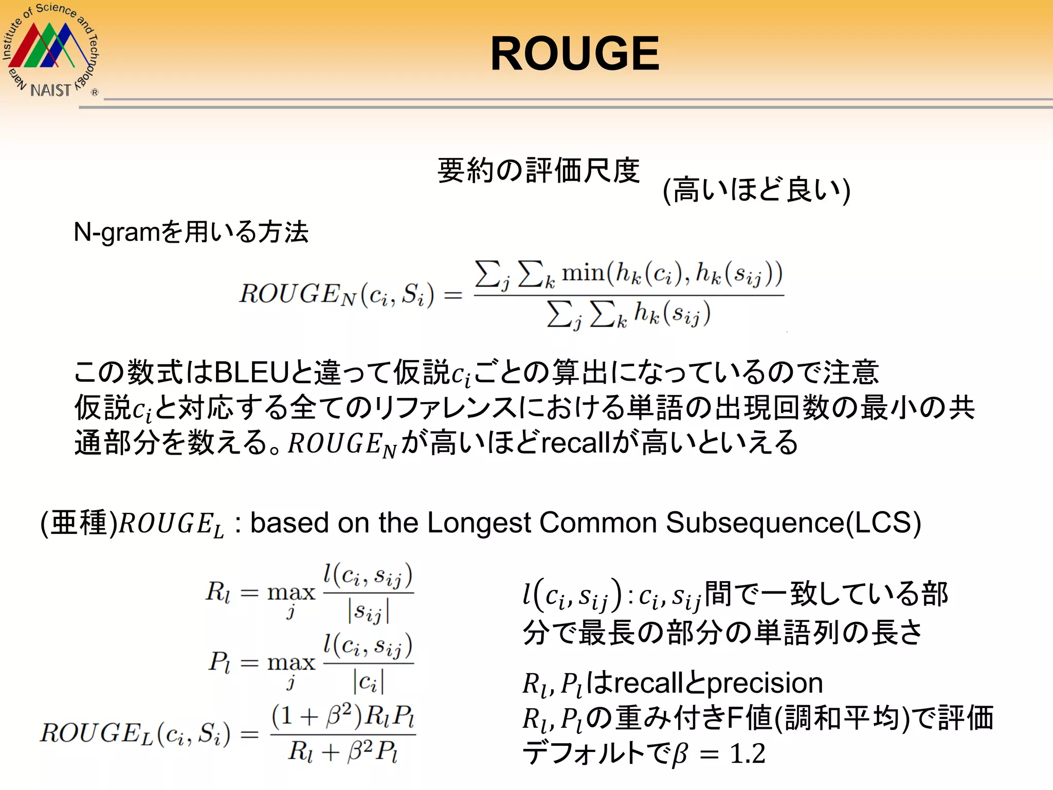 ROUGE
要約の評価尺度
この数式はBLEUと違って仮説𝑐𝑖ごとの算出になっているので注意
仮説𝑐𝑖と対応する全てのリファレンスにおける単語の出現回数の最小の共
通部分を数える。𝑅𝑂𝑈𝐺𝐸 𝑁が高いほどrecallが高いといえる
(亜種)𝑅𝑂𝑈𝐺𝐸𝐿 : based on the Longest Common Subsequence(LCS)
𝑙 𝑐𝑖, 𝑠𝑖𝑗 ：𝑐𝑖, 𝑠𝑖𝑗間で一致している部
分で最長の部分の単語列の長さ
𝑅𝑙, 𝑃𝑙はrecallとprecision
𝑅𝑙, 𝑃𝑙の重み付きF値(調和平均)で評価
デフォルトで𝛽 = 1.2
N-gramを用いる方法
(高いほど良い)
 