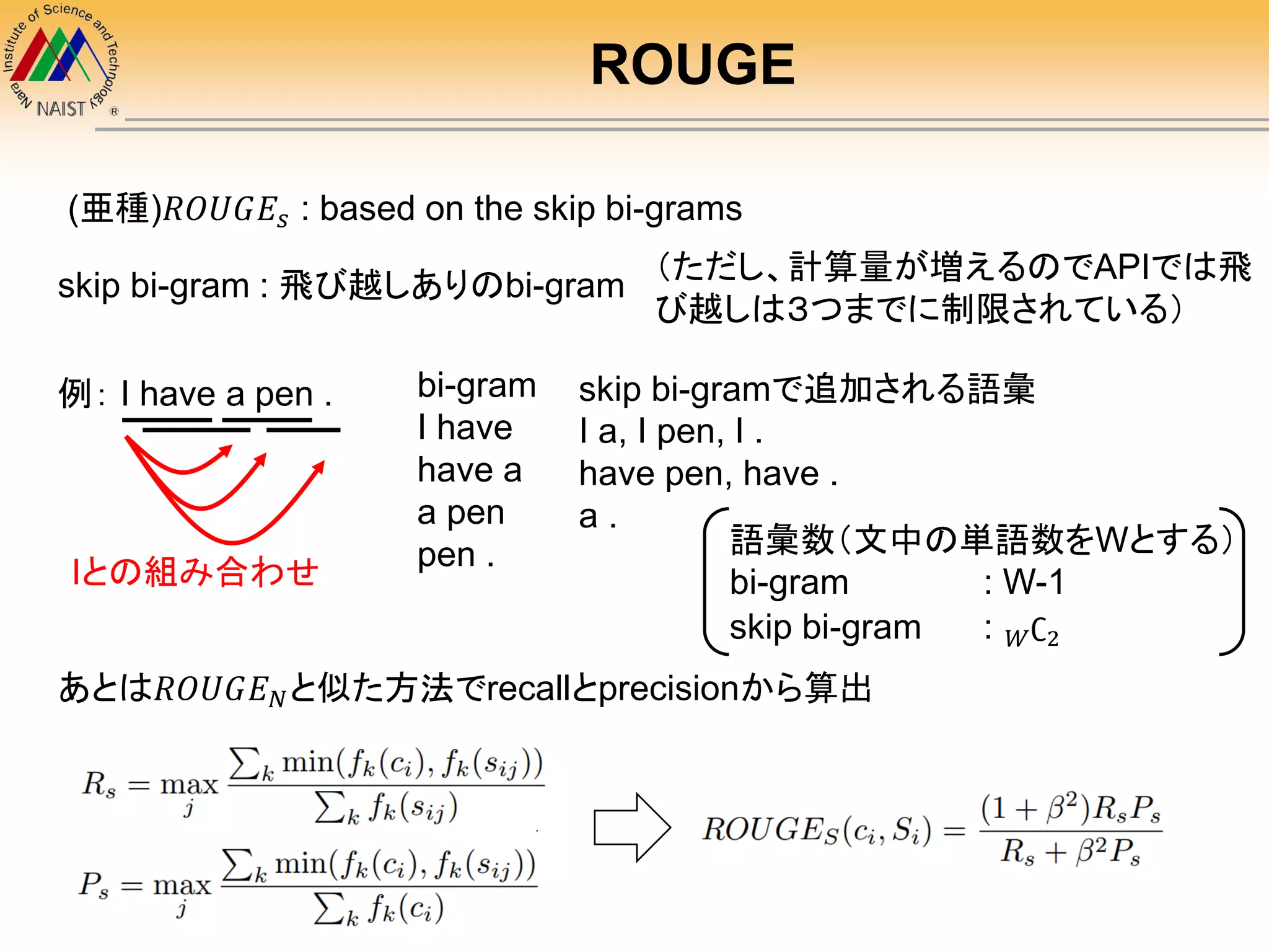 ROUGE
(亜種)𝑅𝑂𝑈𝐺𝐸𝑠 : based on the skip bi-grams
skip bi-gram : 飛び越しありのbi-gram
例： I have a pen . bi-gram
I have
have a
a pen
pen .
skip bi-gramで追加される語彙
I a, I pen, I .
have pen, have .
a .
Iとの組み合わせ
語彙数（文中の単語数をWとする）
bi-gram : W-1
skip bi-gram : 𝑊∁2
あとは𝑅𝑂𝑈𝐺𝐸 𝑁と似た方法でrecallとprecisionから算出
（ただし、計算量が増えるのでAPIでは飛
び越しは３つまでに制限されている）
 
