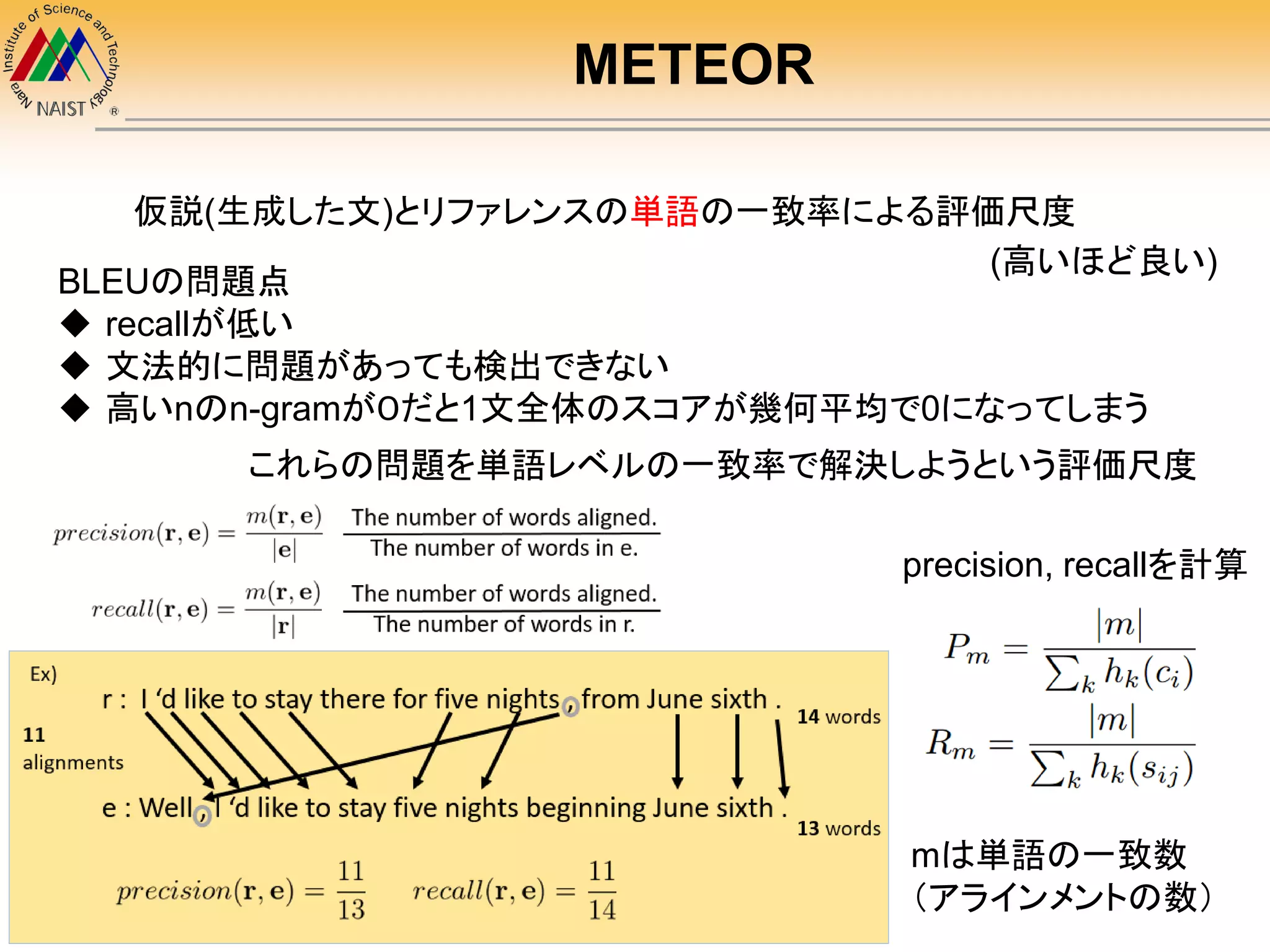 METEOR
仮説(生成した文)とリファレンスの単語の一致率による評価尺度
BLEUの問題点
 recallが低い
 文法的に問題があっても検出できない
 高いnのn-gramが０だと1文全体のスコアが幾何平均で0になってしまう
これらの問題を単語レベルの一致率で解決しようという評価尺度
mは単語の一致数
（アラインメントの数）
precision, recallを計算
(高いほど良い)
 