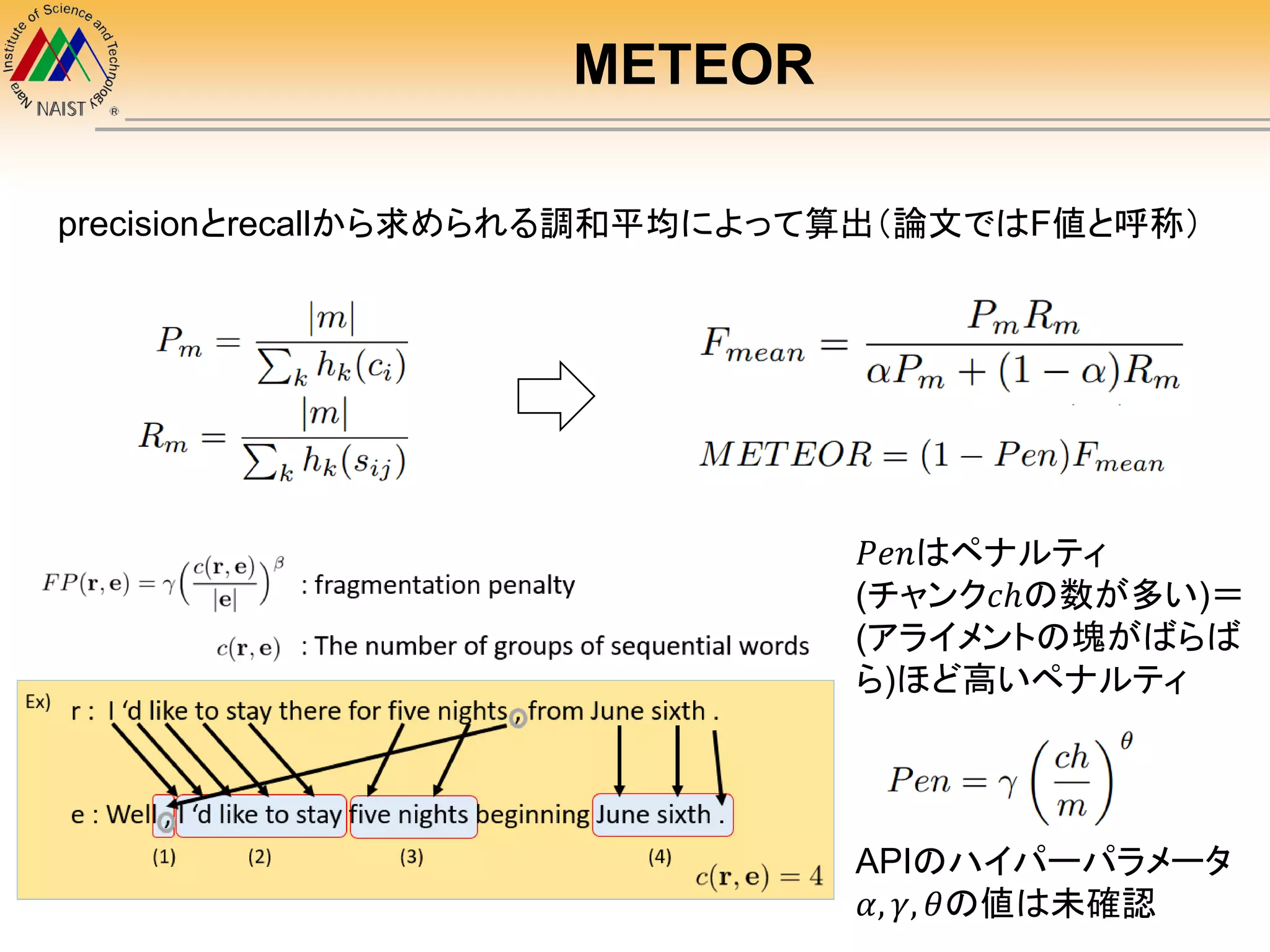 METEOR
precisionとrecallから求められる調和平均によって算出（論文ではF値と呼称）
𝑃𝑒𝑛はペナルティ
(チャンク𝑐ℎの数が多い)＝
(アライメントの塊がばらば
ら)ほど高いペナルティ
APIのハイパーパラメータ
𝛼, 𝛾, 𝜃の値は未確認
 