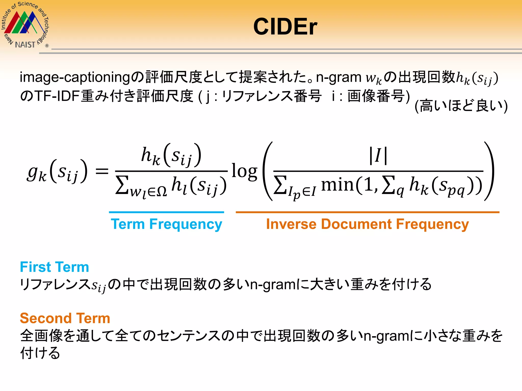 CIDEr
𝑔 𝑘 𝑠𝑖𝑗 =
ℎ 𝑘 𝑠𝑖𝑗
𝑤 𝑙∈Ω ℎ𝑙(𝑠𝑖𝑗)
log
𝐼
𝐼 𝑝∈𝐼 min(1, 𝑞 ℎ 𝑘(𝑠 𝑝𝑞))
image-captioningの評価尺度として提案された。n-gram 𝑤 𝑘の出現回数ℎ 𝑘(𝑠𝑖𝑗)
のTF-IDF重み付き評価尺度 ( j : リファレンス番号 i : 画像番号)
Term Frequency Inverse Document Frequency
First Term
リファレンス𝑠𝑖𝑗の中で出現回数の多いn-gramに大きい重みを付ける
Second Term
全画像を通して全てのセンテンスの中で出現回数の多いn-gramに小さな重みを
付ける
(高いほど良い)
 