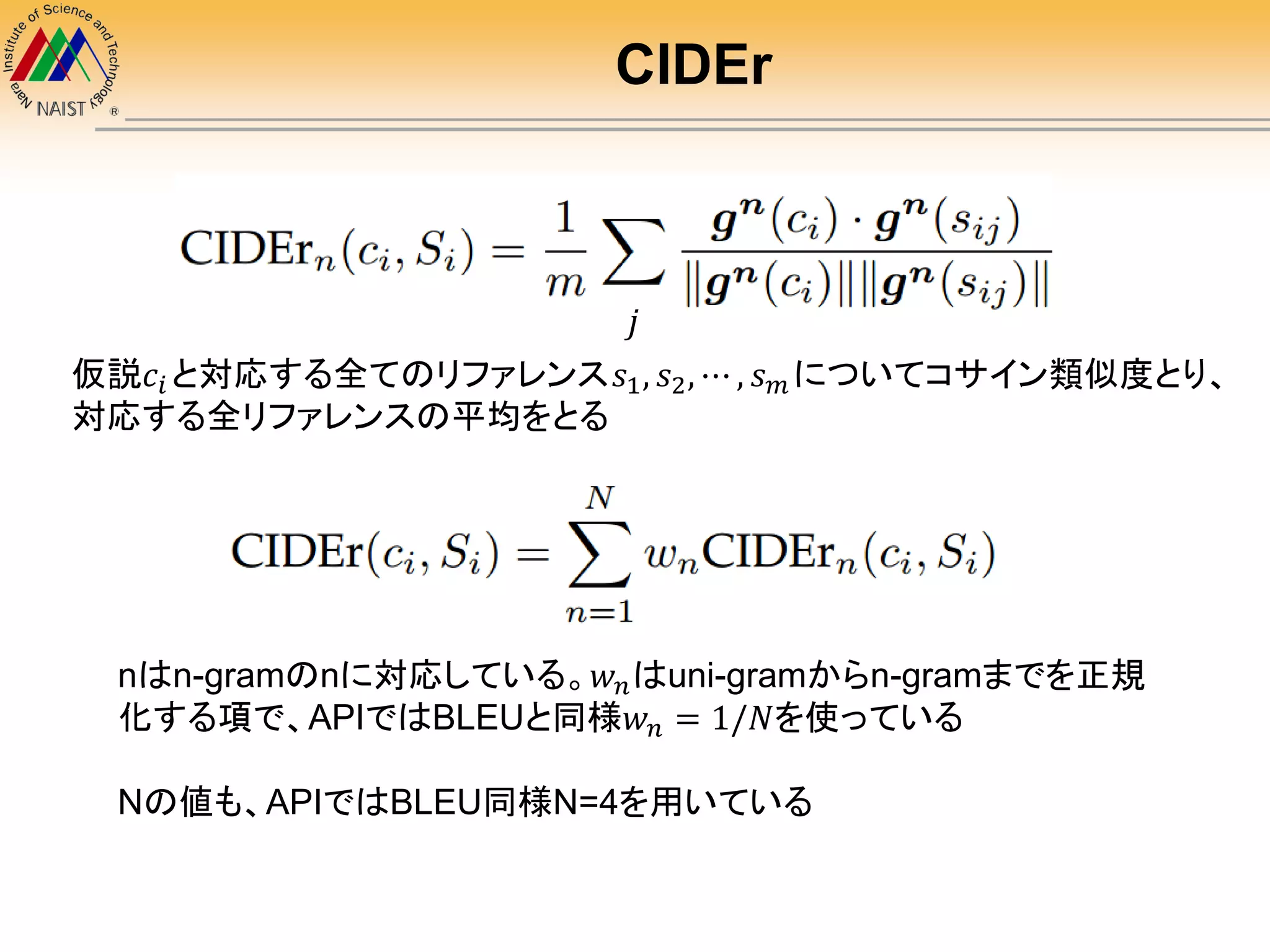 CIDEr
𝑗
仮説𝑐𝑖 と対応する全てのリファレンス𝑠1, 𝑠2, ⋯ , 𝑠 𝑚 についてコサイン類似度とり、
対応する全リファレンスの平均をとる
nはn-gramのnに対応している。𝑤 𝑛はuni-gramからn-gramまでを正規
化する項で、APIではBLEUと同様𝑤 𝑛 = 1/𝑁を使っている
Nの値も、APIではBLEU同様N=4を用いている
 