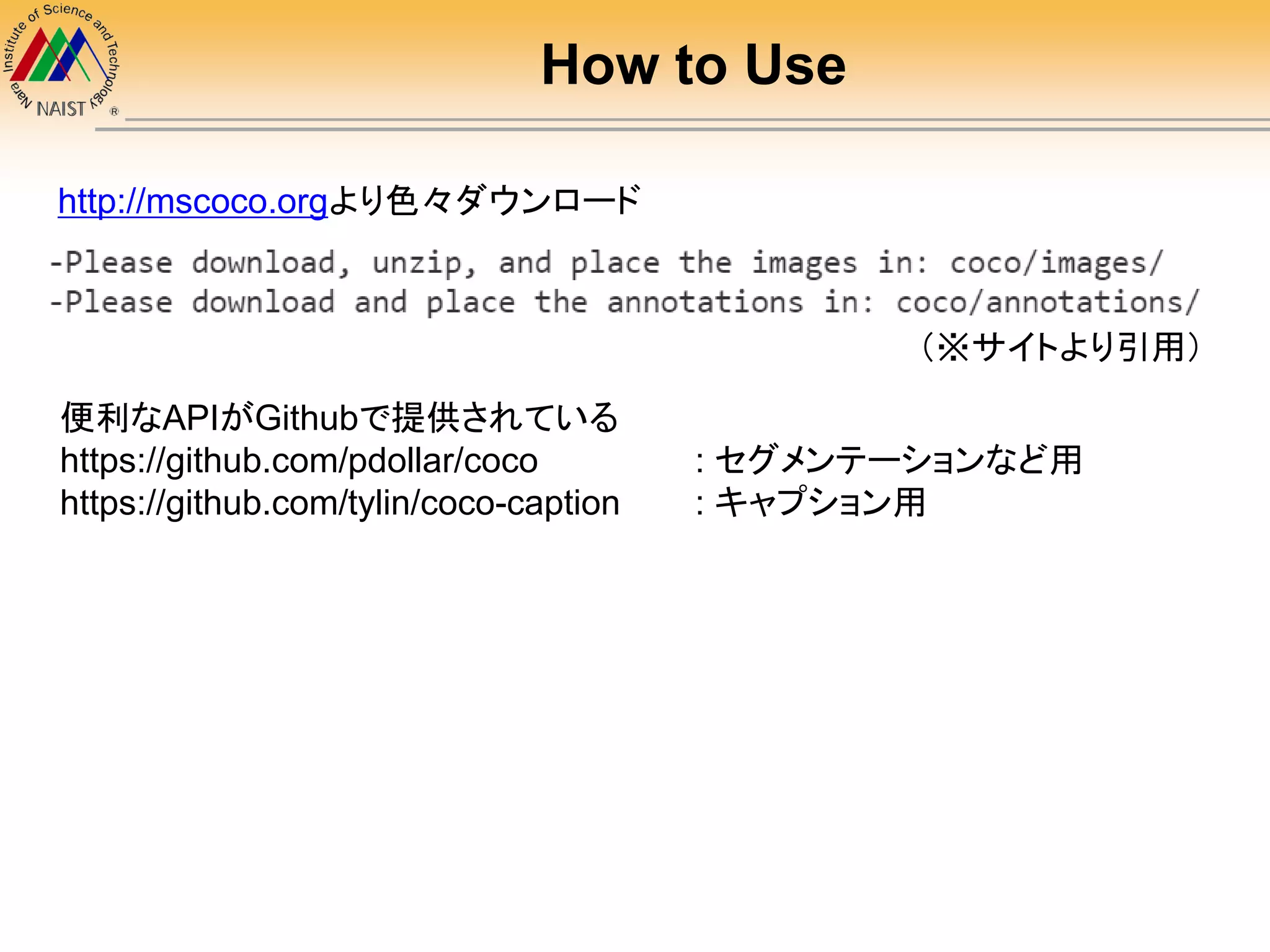 How to Use
http://mscoco.orgより色々ダウンロード
便利なAPIがGithubで提供されている
https://github.com/pdollar/coco : セグメンテーションなど用
https://github.com/tylin/coco-caption : キャプション用
（※サイトより引用）
 