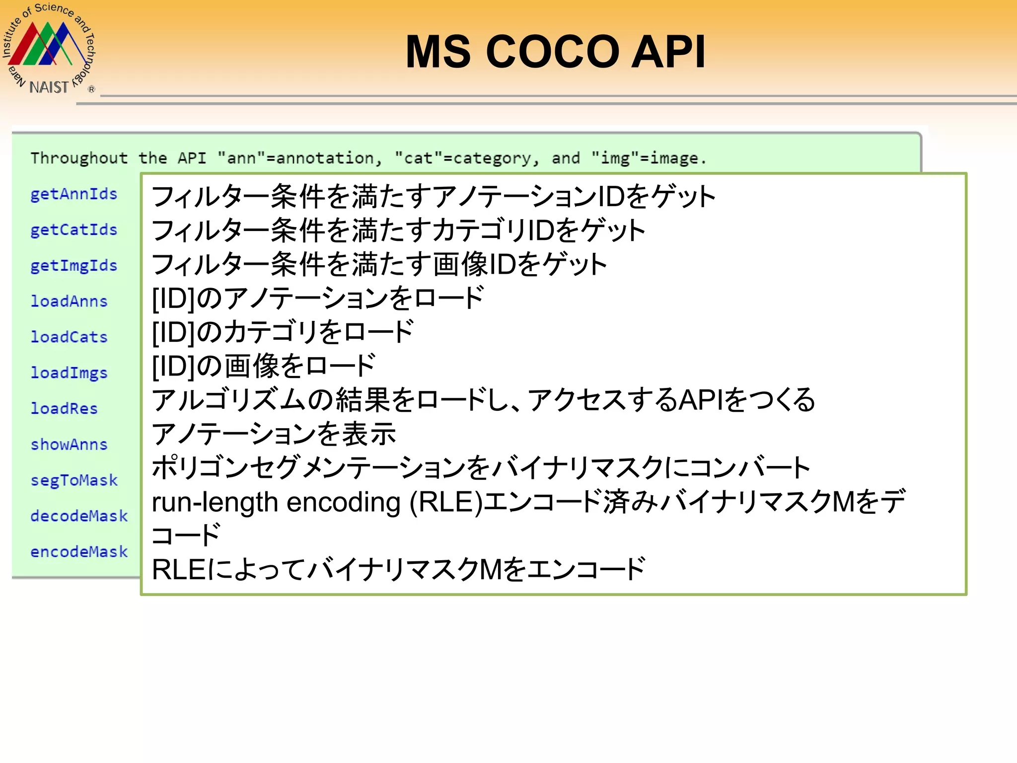 MS COCO API
フィルター条件を満たすアノテーションIDをゲット
フィルター条件を満たすカテゴリIDをゲット
フィルター条件を満たす画像IDをゲット
[ID]のアノテーションをロード
[ID]のカテゴリをロード
[ID]の画像をロード
アルゴリズムの結果をロードし、アクセスするAPIをつくる
アノテーションを表示
ポリゴンセグメンテーションをバイナリマスクにコンバート
run-length encoding (RLE)エンコード済みバイナリマスクMをデ
コード
RLEによってバイナリマスクMをエンコード
 