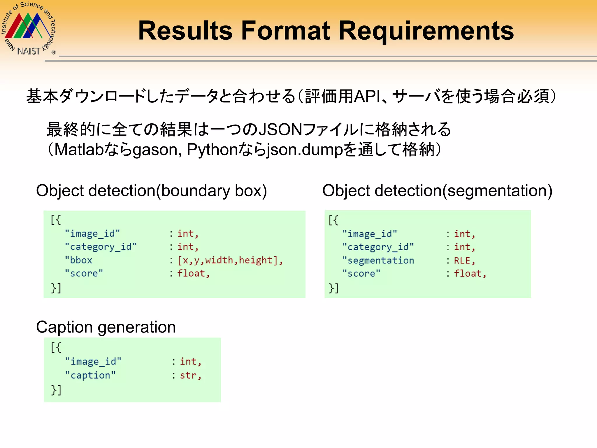 Results Format Requirements
基本ダウンロードしたデータと合わせる（評価用API、サーバを使う場合必須）
最終的に全ての結果は一つのJSONファイルに格納される
（Matlabならgason, Pythonならjson.dumpを通して格納）
Object detection(boundary box) Object detection(segmentation)
Caption generation
 