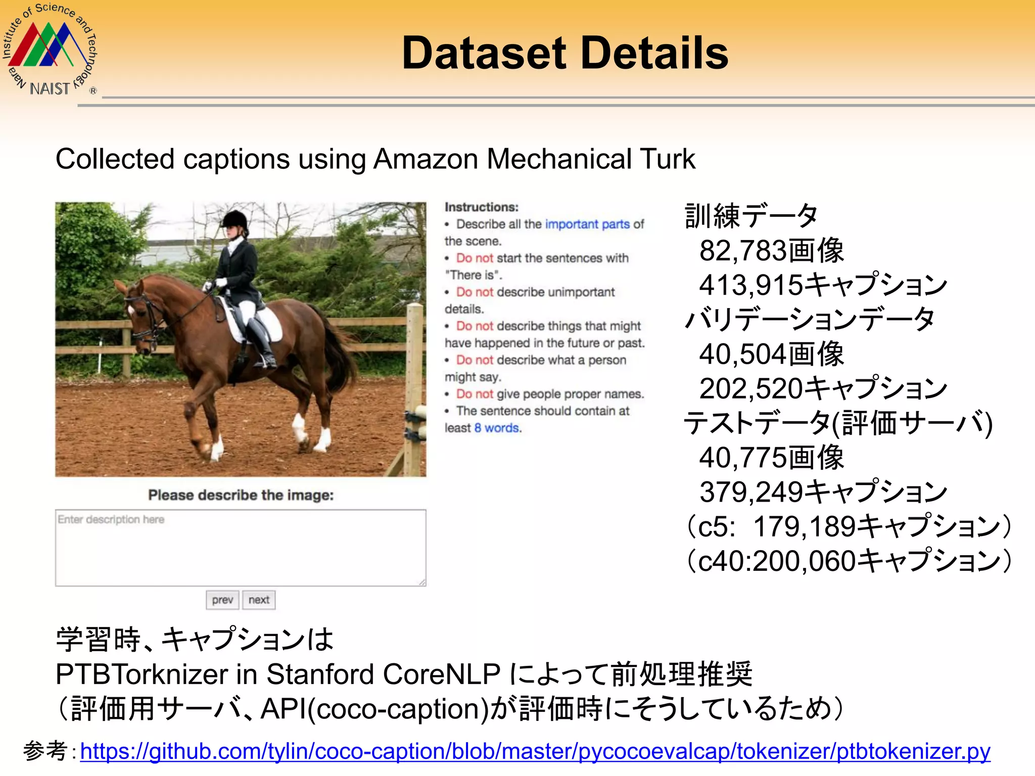 Dataset Details
学習時、キャプションは
PTBTorknizer in Stanford CoreNLP によって前処理推奨
（評価用サーバ、API(coco-caption)が評価時にそうしているため）
Collected captions using Amazon Mechanical Turk
訓練データ
82,783画像
413,915キャプション
バリデーションデータ
40,504画像
202,520キャプション
テストデータ(評価サーバ)
40,775画像
379,249キャプション
（c5: 179,189キャプション）
（c40:200,060キャプション）
参考：https://github.com/tylin/coco-caption/blob/master/pycocoevalcap/tokenizer/ptbtokenizer.py
 