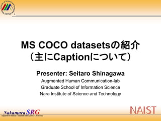 MS COCO datasetsの紹介
（主にCaptionについて）
Presenter: Seitaro Shinagawa
Augmented Human Communication-lab
Graduate School of Information Science
Nara Institute of Science and Technology
 