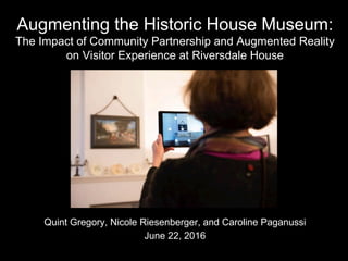 Augmenting the Historic House Museum:
The Impact of Community Partnership and Augmented Reality
on Visitor Experience at Riversdale House
Quint Gregory, Nicole Riesenberger, and Caroline Paganussi
June 22, 2016
 