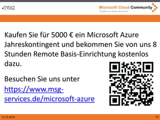 12.10.2016 12
Kaufen Sie für 5000 € ein Microsoft Azure
Jahreskontingent und bekommen Sie von uns 8
Stunden Remote Basis-Einrichtung kostenlos
dazu.
Besuchen Sie uns unter
https://www.msg-
services.de/microsoft-azure
 