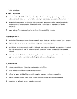 being carried out.
9) PROJECT ENGINEER
 serves as a kind of middleman between the client, the construction project manager and the many
subcontractors to make sure a construction project proceeds safely, accurately and smoothly.
 responsible for preparing detailed purchasing machinery requisitions for the plant and machinery
supervisor to use and reviews the plans for the project to be sure that they are accurate and
reasonable.
 required to perform value engineering studies and constructability reviews.
10) SITE SUPERVISOR
 responsible for establishing and maintaining good safety and security practices for the entire project.
 determine labor requirements and dispatch workers to construction sites.
 Any building project will need resources from bricks and mortar to tools and basic amenities so this is
his/her responsibility to have an understanding of what these are and ensure these materials are
available.
 take actions to deal with the results of delays, bad weather, or emergencies at construction site and
approves construction projects by conducting inspections at critical phases.
11) SITE WORKER
 assists construction site in erecting structures and demolition.
 direct and control traffic by erect traffic control signs.
 unload, carry and stack building materials and place tools and equipment in position.
 operate construction machinery subject to any licensing and accreditation requirements.
 has to lean up spills and remove hazardous material.
 