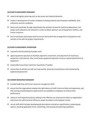 12) PLANT & MACHINERY MANAGER
 need to do logistics planning such as site access and material deliveries.
 involve in development of master schedules including material and manpower availability, local
ordinances and site conditions.
 direct and coordinate through subordinates the activities of plant & machinery department, and
proper work allocation and utilization in order to obtain optimum use of equipment, facilities, and
human resources.
 has to coordinate with project team to ensure and confirm the arrangements of equipment and
vehicles in line with the project requirements.
13) PLANT & MACHINERY SUPERVISOR
 required to do the phasing of project work.
 signal equipment operators to facilitate alignment, movement, and adjustment of machinery,
equipment, and materials. Also, assist heavy equipment operators to secure special attachments to
equipment.
 responsible to purchase machinery requisitions if needed.
 ensure that all vehicles are safe and road-worthy, driven by trained drivers and maintained by
experienced personnel.
14) HUMAN RESOURCES MANAGER
 provide leadership and human resources management skills.
 ensure that the organisation employs the right balance of staff in terms of skills and experience, and
that training and development opportunities are available to employees to enhance their
performance.
 advice on and implement policies relating to the effective use of personnel within an organisation
and ensure the administrative efficiency, proper procedure and employee morale.
 recruit staff which includes developing job descriptions and person specifications, preparing job
adverts, checking application forms, shortlisting, interviewing and selecting candidates.
 