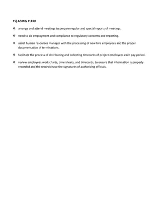 15) ADMIN CLERK
 arrange and attend meetings to prepare regular and special reports of meetings.
 need to do employment and compliance to regulatory concerns and reporting.
 assist human resources manager with the processing of new hire employees and the proper
documentation of terminations.
 facilitate the process of distributing and collecting timecards of project employees each pay period.
 review employees work charts, time sheets, and timecards, to ensure that information is properly
recorded and the records have the signatures of authorizing officials.
 