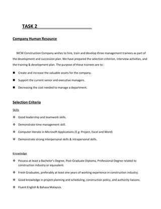TASK 2
Company Human Resource
WCW Construction Company wishes to hire, train and develop three management trainees as part of
the development and succession plan. We have prepared the selection criterion, interview activities, and
the training & development plan. The purpose of these trainees are to :
 Create and increase the valuable assets for the company.
 Support the current senior and executive managers.
 Decreasing the cost needed to manage a department.
Selection Criteria
Skills
 Good leadership and teamwork skills.
 Demonstrate time management skill.
 Computer literate in Microsoft Applications (E.g: Project, Excel and Word)
 Demonstrate strong interpersonal skills & intrapersonal skills.
Knowledge
 Possess at least a Bachelor’s Degree, Post-Graduate Diploma, Professional Degree related to
construction industry or equivalent.
 Fresh Graduates, preferably at least one years of working experience in construction industry.
 Good knowledge in project planning and scheduling, construction policy, and authority liaisons.
 Fluent English & Bahasa Malaysia.
 