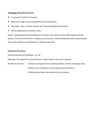 3) Roleplay (Simulation Exercise)
 In a group of 5 within 45 minutes.
 Required to stage an interesting office drama and solution.
 The player - actor, narrator, director etc, must be decided by themselves.
 Will be judged by the company’s CEOs.
Reason : Roleplaying allowed candidate to show their true character and exhibit positivity among
workers. The short time limit for a roleplay is too test their critical thinking skills while sustaining their
values and creativity to avoid distress or negative arguments.
Additional Information
Estimated Number of Candidates : 30 - 50
Estimated Time Spent for Interview Session : 4 days ( about 3 hours per 5 people )
Benefits of Interview : i) Allow to distinguish the one playing checkers and the one playing chess.
ii) Allow senior employees to select appropriate co-workers.
iii) Notify public about the existence of our company.
 