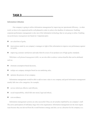 TASK 3
Information Utilisation
Our company is going to utilise information management by improving our operational efficiency , in other
word, we have to be organized and be well-planned in order to achieve the deadline of submission. Enabling
corporate performance management is also one of the information technology that we are going to utilise. Enabling
our performance management are based on 3 important parts:
 our selections of goals,
 interventions made by our company’s managers in light of this information to improve our performance against
our goals,
 improving customer satisfaction and make them be aware of our products are of high quality standards.
With these well-planned management skills, we are also able to achieve various benefits that can be attributed
such as;
 eliminate assumption-based decisions,
 realign our company strategies based on our marketing sales,
 optimize the process of our company.
Information management would be able to add on more value to our company and good information management
usually falls into a few categories, for example;
 service which are effective and efficient,
 social responsibility, which falls into moral, legal and ethical,
 cost-avoidance.
Information management systems are only successful if they are all actually emplified by our company’s staff.
The active participation of staff plays huge role in the organisation. Information management are the most urgent
issue because they are derived from the overall business strategy and also, act as a direction for the company as a
 