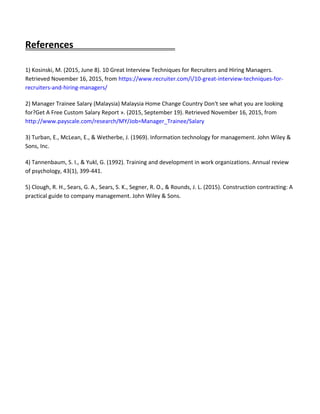 References
1) Kosinski, M. (2015, June 8). 10 Great Interview Techniques for Recruiters and Hiring Managers.
Retrieved November 16, 2015, from https://www.recruiter.com/i/10-great-interview-techniques-for-
recruiters-and-hiring-managers/
2) Manager Trainee Salary (Malaysia) Malaysia Home Change Country Don't see what you are looking
for?Get A Free Custom Salary Report ». (2015, September 19). Retrieved November 16, 2015, from
http://www.payscale.com/research/MY/Job=Manager_Trainee/Salary
3) Turban, E., McLean, E., & Wetherbe, J. (1969). Information technology for management. John Wiley &
Sons, Inc.
4) Tannenbaum, S. I., & Yukl, G. (1992). Training and development in work organizations. Annual review
of psychology, 43(1), 399-441.
5) Clough, R. H., Sears, G. A., Sears, S. K., Segner, R. O., & Rounds, J. L. (2015). Construction contracting: A
practical guide to company management. John Wiley & Sons.
 