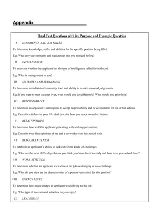 Appendix
Oral Test Questions with its Purpose and Example Question
I. EXPERIENCE AND JOB SKILLS
To determine knowledge, skills, and abilities for the specific position being filled.
E.g: What are your strengths and weaknesses that you noticed before?
II. INTELLIGENCE
To ascertain whether the applicant has the type of intelligence called for in the job.
E.g: What is management to you?
III. MATURITY AND JUDGEMENT
To determine an individual’s maturity level and ability to render seasoned judgements.
E.g: If you were to start a career over, what would you do differently? What would you prioritize?
IV. RESPONSIBILITY
To determine an applicant’s willingness to accept responsibility and be accountable for his or her actions.
E.g: Describe a failure in your life. And describe how you react towards criticism.
V. RELATIONSHIPS
To determine how well the applicant gets along with and supports others.
E.g: Describe your first opinions of me and a co-worker you best suited with.
VI. RESOURCEFULNESS
To establish an applicant’s ability to tackle different kinds of challenges.
E.g: What are the most difficult problems you think you have faced recently and how have you solved them?
VII. WORK ATTITUDE
To determine whether an applicant views his or her job as drudgery or as a challenge.
E.g: What do you view as the characteristics of a person best suited for this position?
VIII. ENERGY LEVEL
To determine how much energy an applicant would bring to the job.
E.g: What type of recreational activities do you enjoy?
IX. LEADERSHIP
 