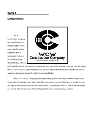 TASK 1
Company Profile
WCW
Construction Company
was established on 10
October 2011 with the
main goal of achieving
high reputation in
construction industry
and also improving
clients’ lifestyle with our
professional standard. Although our company was incorporated for four years only, we have the service
that is as good as other experienced company. We owe it to our talented staff, board of directors and
supportive business associates for distinction achieved today.
Other than that, our company has the required equipment, manpower and knowledge. WCW
Construction Company is now a well-established construction company. We intend to provide the best
and high quality services for the satisfaction of clients. Our company is ready to take up any challenges
and we will definitely overcome all the difficulties to become an outstanding company.
 